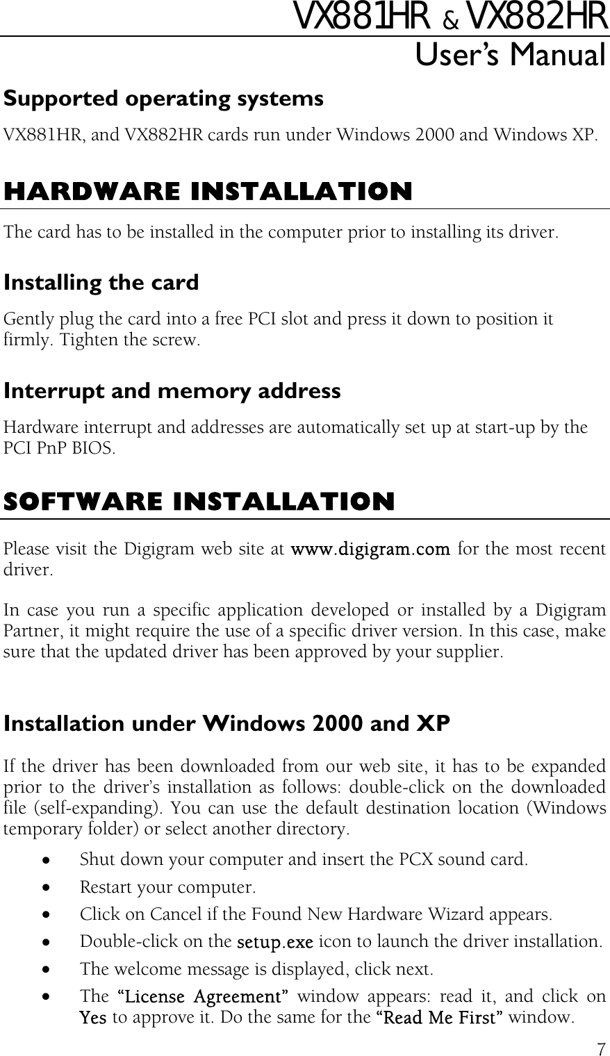 VX881HR   &amp;  VX882HR User’s Manual  7Supported operating systems VX881HR, and VX882HR cards run under Windows 2000 and Windows XP.  HARDWARE INSTALLATION The card has to be installed in the computer prior to installing its driver. Installing the card Gently plug the card into a free PCI slot and press it down to position it firmly. Tighten the screw. Interrupt and memory address Hardware interrupt and addresses are automatically set up at start-up by the PCI PnP BIOS.  SOFTWARE INSTALLATION Please visit the Digigram web site at www.digigram.com for the most recent driver. In case you run a specific application developed or installed by a Digigram Partner, it might require the use of a specific driver version. In this case, make sure that the updated driver has been approved by your supplier.  Installation under Windows 2000 and XP If the driver has been downloaded from our web site, it has to be expanded prior to the driver’s installation as follows: double-click on the downloaded file (self-expanding). You can use the default destination location (Windows temporary folder) or select another directory. •  Shut down your computer and insert the PCX sound card. •  Restart your computer. •  Click on Cancel if the Found New Hardware Wizard appears. •  Double-click on the setup.exe icon to launch the driver installation. •  The welcome message is displayed, click next. •  The  “License Agreement” window appears: read it, and click on Yes to approve it. Do the same for the “Read Me First” window. 