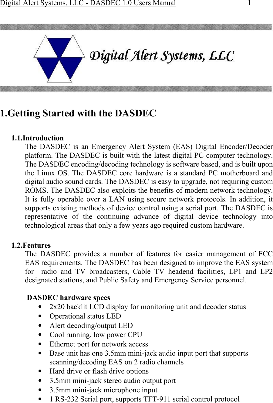 Digital Alert Systems, LLC - DASDEC 1.0 Users Manual  1    1.Getting Started with the DASDEC   1.1.Introduction The DASDEC is an Emergency Alert System (EAS) Digital Encoder/Decoder platform. The DASDEC is built with the latest digital PC computer technology. The DASDEC encoding/decoding technology is software based, and is built upon the Linux OS. The DASDEC core hardware is a standard PC motherboard and digital audio sound cards. The DASDEC is easy to upgrade, not requiring custom ROMS. The DASDEC also exploits the benefits of modern network technology. It is fully operable over a LAN using secure network protocols. In addition, it supports existing methods of device control using a serial port. The DASDEC is representative of the continuing advance of digital device technology into technological areas that only a few years ago required custom hardware.   1.2.Features The DASDEC provides a number of features for easier management of FCC EAS requirements. The DASDEC has been designed to improve the EAS system for  radio and TV broadcasters, Cable TV headend facilities, LP1 and LP2 designated stations, and Public Safety and Emergency Service personnel.  DASDEC hardware specs • 2x20 backlit LCD display for monitoring unit and decoder status • Operational status LED  • Alert decoding/output LED  • Cool running, low power CPU • Ethernet port for network access • Base unit has one 3.5mm mini-jack audio input port that supports scanning/decoding EAS on 2 radio channels  • Hard drive or flash drive options • 3.5mm mini-jack stereo audio output port • 3.5mm mini-jack microphone input • 1 RS-232 Serial port, supports TFT-911 serial control protocol 