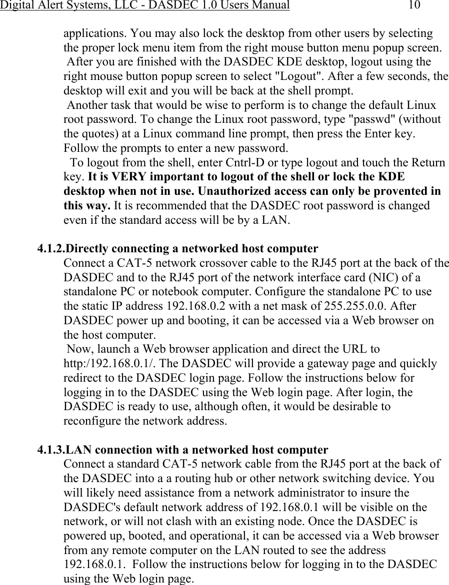 Digital Alert Systems, LLC - DASDEC 1.0 Users Manual  10 applications. You may also lock the desktop from other users by selecting the proper lock menu item from the right mouse button menu popup screen.  After you are finished with the DASDEC KDE desktop, logout using the right mouse button popup screen to select &quot;Logout&quot;. After a few seconds, the desktop will exit and you will be back at the shell prompt.   Another task that would be wise to perform is to change the default Linux root password. To change the Linux root password, type &quot;passwd&quot; (without the quotes) at a Linux command line prompt, then press the Enter key. Follow the prompts to enter a new password.    To logout from the shell, enter Cntrl-D or type logout and touch the Return key. It is VERY important to logout of the shell or lock the KDE desktop when not in use. Unauthorized access can only be provented in this way. It is recommended that the DASDEC root password is changed even if the standard access will be by a LAN.   4.1.2.Directly connecting a networked host computer Connect a CAT-5 network crossover cable to the RJ45 port at the back of the DASDEC and to the RJ45 port of the network interface card (NIC) of a standalone PC or notebook computer. Configure the standalone PC to use the static IP address 192.168.0.2 with a net mask of 255.255.0.0. After DASDEC power up and booting, it can be accessed via a Web browser on the host computer.  Now, launch a Web browser application and direct the URL to http:/192.168.0.1/. The DASDEC will provide a gateway page and quickly redirect to the DASDEC login page. Follow the instructions below for logging in to the DASDEC using the Web login page. After login, the DASDEC is ready to use, although often, it would be desirable to reconfigure the network address.  4.1.3.LAN connection with a networked host computer Connect a standard CAT-5 network cable from the RJ45 port at the back of the DASDEC into a a routing hub or other network switching device. You will likely need assistance from a network administrator to insure the DASDEC&apos;s default network address of 192.168.0.1 will be visible on the network, or will not clash with an existing node. Once the DASDEC is powered up, booted, and operational, it can be accessed via a Web browser from any remote computer on the LAN routed to see the address  192.168.0.1.  Follow the instructions below for logging in to the DASDEC using the Web login page.  