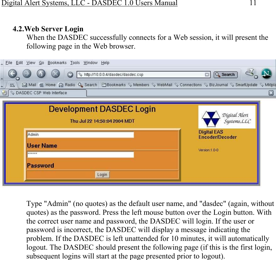 Digital Alert Systems, LLC - DASDEC 1.0 Users Manual  11  4.2.Web Server Login When the DASDEC successfully connects for a Web session, it will present the following page in the Web browser.   Type &quot;Admin&quot; (no quotes) as the default user name, and &quot;dasdec&quot; (again, without quotes) as the password. Press the left mouse button over the Login button. With the correct user name and password, the DASDEC will login. If the user or password is incorrect, the DASDEC will display a message indicating the problem. If the DASDEC is left unattended for 10 minutes, it will automatically logout. The DASDEC should present the following page (if this is the first login, subsequent logins will start at the page presented prior to logout).  