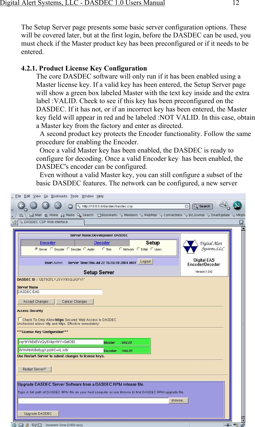 Digital Alert Systems, LLC - DASDEC 1.0 Users Manual  12  The Setup Server page presents some basic server configuration options. These will be covered later, but at the first login, before the DASDEC can be used, you must check if the Master product key has been preconfigured or if it needs to be entered.   4.2.1. Product License Key Configuration The core DASDEC software will only run if it has been enabled using a Master license key. If a valid key has been entered, the Setup Server page will show a green box labeled Master with the text key inside and the extra label :VALID. Check to see if this key has been preconfigured on the DASDEC. If it has not, or if an incorrect key has been entered, the Master key field will appear in red and be labeled :NOT VALID. In this case, obtain a Master key from the factory and enter as directed.   A second product key protects the Encoder functionality. Follow the same procedure for enabling the Encoder.   Once a valid Master key has been enabled, the DASDEC is ready to configure for decoding. Once a valid Encoder key  has been enabled, the DASDEC&apos;s encoder can be configured.    Even without a valid Master key, you can still configure a subset of the basic DASDEC features. The network can be configured, a new server 