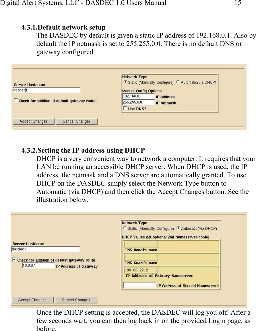 Digital Alert Systems, LLC - DASDEC 1.0 Users Manual  15  4.3.1.Default network setup The DASDEC by default is given a static IP address of 192.168.0.1. Also by default the IP netmask is set to 255.255.0.0. There is no default DNS or gateway configured.     4.3.2.Setting the IP address using DHCP DHCP is a very convenient way to network a computer. It requires that your LAN be running an accessible DHCP server. When DHCP is used, the IP address, the netmask and a DNS server are automatically granted. To use DHCP on the DASDEC simply select the Network Type button to Automatic (via DHCP) and then click the Accept Changes button. See the illustration below.  Once the DHCP setting is accepted, the DASDEC will log you off. After a few seconds wait, you can then log back in on the provided Login page, as before. 