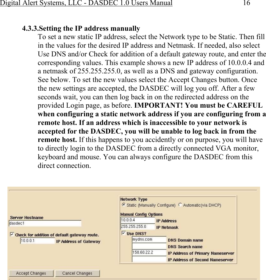 Digital Alert Systems, LLC - DASDEC 1.0 Users Manual  16  4.3.3.Setting the IP address manually To set a new static IP address, select the Network type to be Static. Then fill in the values for the desired IP address and Netmask. If needed, also select Use DNS and/or Check for addition of a default gateway route, and enter the corresponding values. This example shows a new IP address of 10.0.0.4 and a netmask of 255.255.255.0, as well as a DNS and gateway configuration. See below. To set the new values select the Accept Changes button. Once the new settings are accepted, the DASDEC will log you off. After a few seconds wait, you can then log back in on the redirected address on the provided Login page, as before. IMPORTANT! You must be CAREFUL when configuring a static network address if you are configuring from a remote host. If an address which is inaccessible to your network is accepted for the DASDEC, you will be unable to log back in from the remote host. If this happens to you accidently or on purpose, you will have to directly login to the DASDEC from a directly connected VGA monitor, keyboard and mouse. You can always configure the DASDEC from this direct connection.   