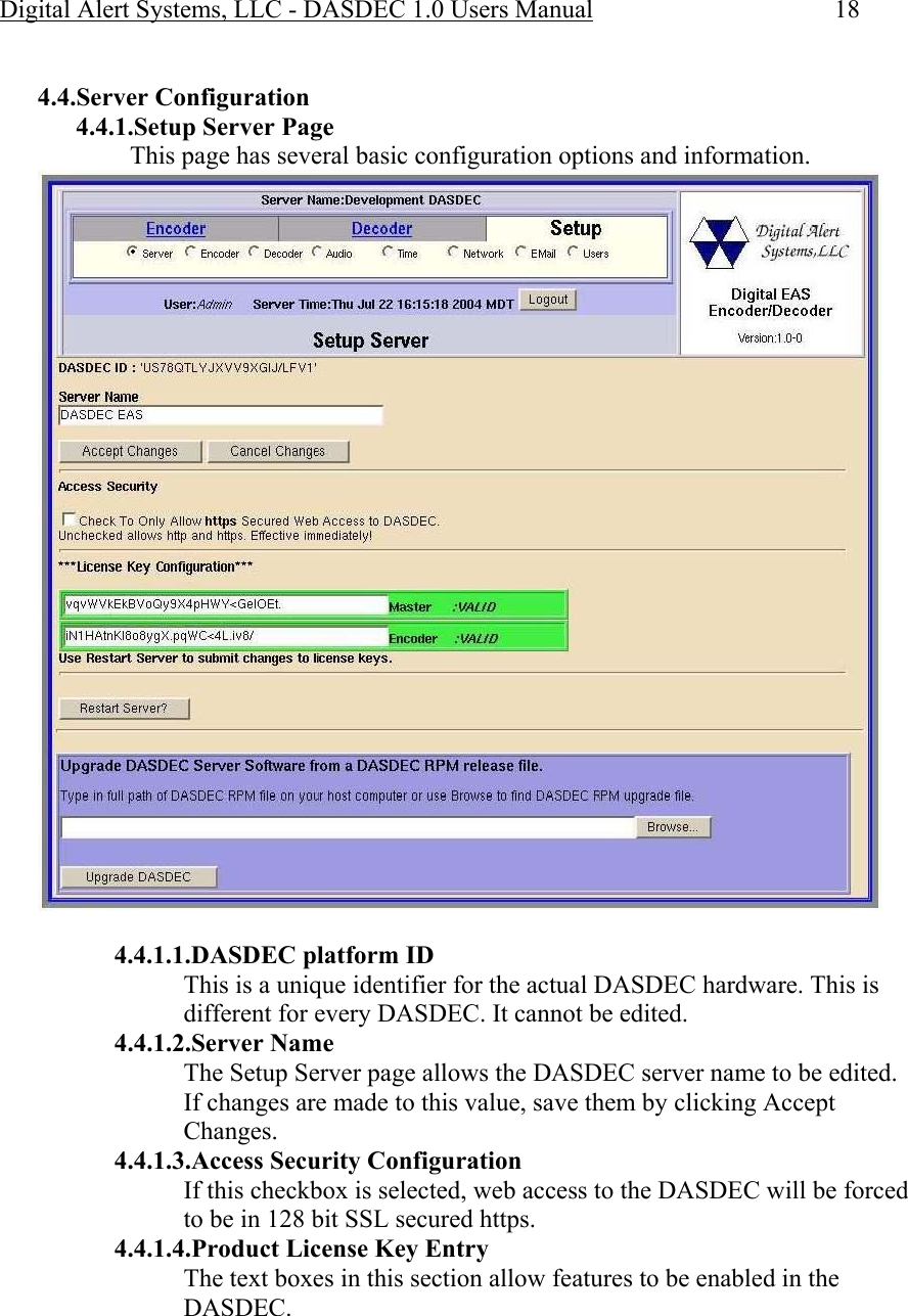 Digital Alert Systems, LLC - DASDEC 1.0 Users Manual  18  4.4.Server Configuration 4.4.1.Setup Server Page This page has several basic configuration options and information.  4.4.1.1.DASDEC platform ID This is a unique identifier for the actual DASDEC hardware. This is different for every DASDEC. It cannot be edited. 4.4.1.2.Server Name The Setup Server page allows the DASDEC server name to be edited. If changes are made to this value, save them by clicking Accept Changes. 4.4.1.3.Access Security Configuration If this checkbox is selected, web access to the DASDEC will be forced to be in 128 bit SSL secured https. 4.4.1.4.Product License Key Entry The text boxes in this section allow features to be enabled in the DASDEC.