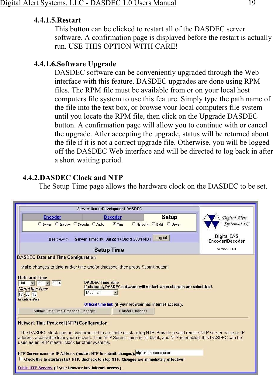 Digital Alert Systems, LLC - DASDEC 1.0 Users Manual  19 4.4.1.5.Restart  This button can be clicked to restart all of the DASDEC server software. A confirmation page is displayed before the restart is actually run. USE THIS OPTION WITH CARE!  4.4.1.6.Software Upgrade DASDEC software can be conveniently upgraded through the Web interface with this feature. DASDEC upgrades are done using RPM files. The RPM file must be available from or on your local host computers file system to use this feature. Simply type the path name of the file into the text box, or browse your local computers file system until you locate the RPM file, then click on the Upgrade DASDEC button. A confirmation page will allow you to continue with or cancel the upgrade. After accepting the upgrade, status will be returned about the file if it is not a correct upgrade file. Otherwise, you will be logged off the DASDEC Web interface and will be directed to log back in after a short waiting period.  4.4.2.DASDEC Clock and NTP The Setup Time page allows the hardware clock on the DASDEC to be set.   