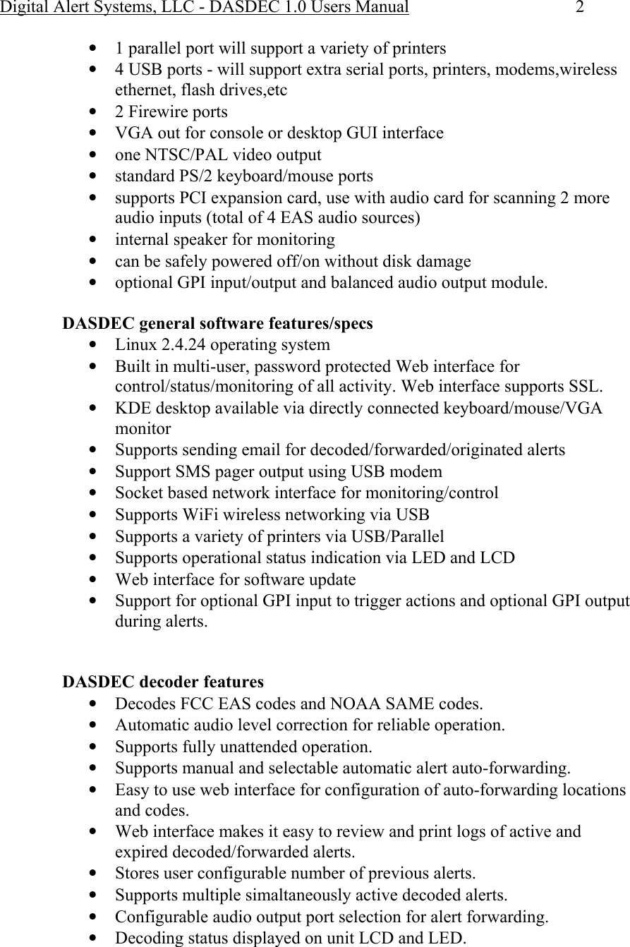 Digital Alert Systems, LLC - DASDEC 1.0 Users Manual  2 • 1 parallel port will support a variety of printers • 4 USB ports - will support extra serial ports, printers, modems,wireless ethernet, flash drives,etc • 2 Firewire ports • VGA out for console or desktop GUI interface • one NTSC/PAL video output • standard PS/2 keyboard/mouse ports • supports PCI expansion card, use with audio card for scanning 2 more audio inputs (total of 4 EAS audio sources) • internal speaker for monitoring • can be safely powered off/on without disk damage • optional GPI input/output and balanced audio output module.  DASDEC general software features/specs • Linux 2.4.24 operating system • Built in multi-user, password protected Web interface for control/status/monitoring of all activity. Web interface supports SSL. • KDE desktop available via directly connected keyboard/mouse/VGA monitor • Supports sending email for decoded/forwarded/originated alerts • Support SMS pager output using USB modem • Socket based network interface for monitoring/control • Supports WiFi wireless networking via USB • Supports a variety of printers via USB/Parallel • Supports operational status indication via LED and LCD • Web interface for software update • Support for optional GPI input to trigger actions and optional GPI output during alerts.   DASDEC decoder features • Decodes FCC EAS codes and NOAA SAME codes. • Automatic audio level correction for reliable operation. • Supports fully unattended operation. • Supports manual and selectable automatic alert auto-forwarding. • Easy to use web interface for configuration of auto-forwarding locations and codes. • Web interface makes it easy to review and print logs of active and expired decoded/forwarded alerts. • Stores user configurable number of previous alerts. • Supports multiple simaltaneously active decoded alerts. • Configurable audio output port selection for alert forwarding. • Decoding status displayed on unit LCD and LED. 