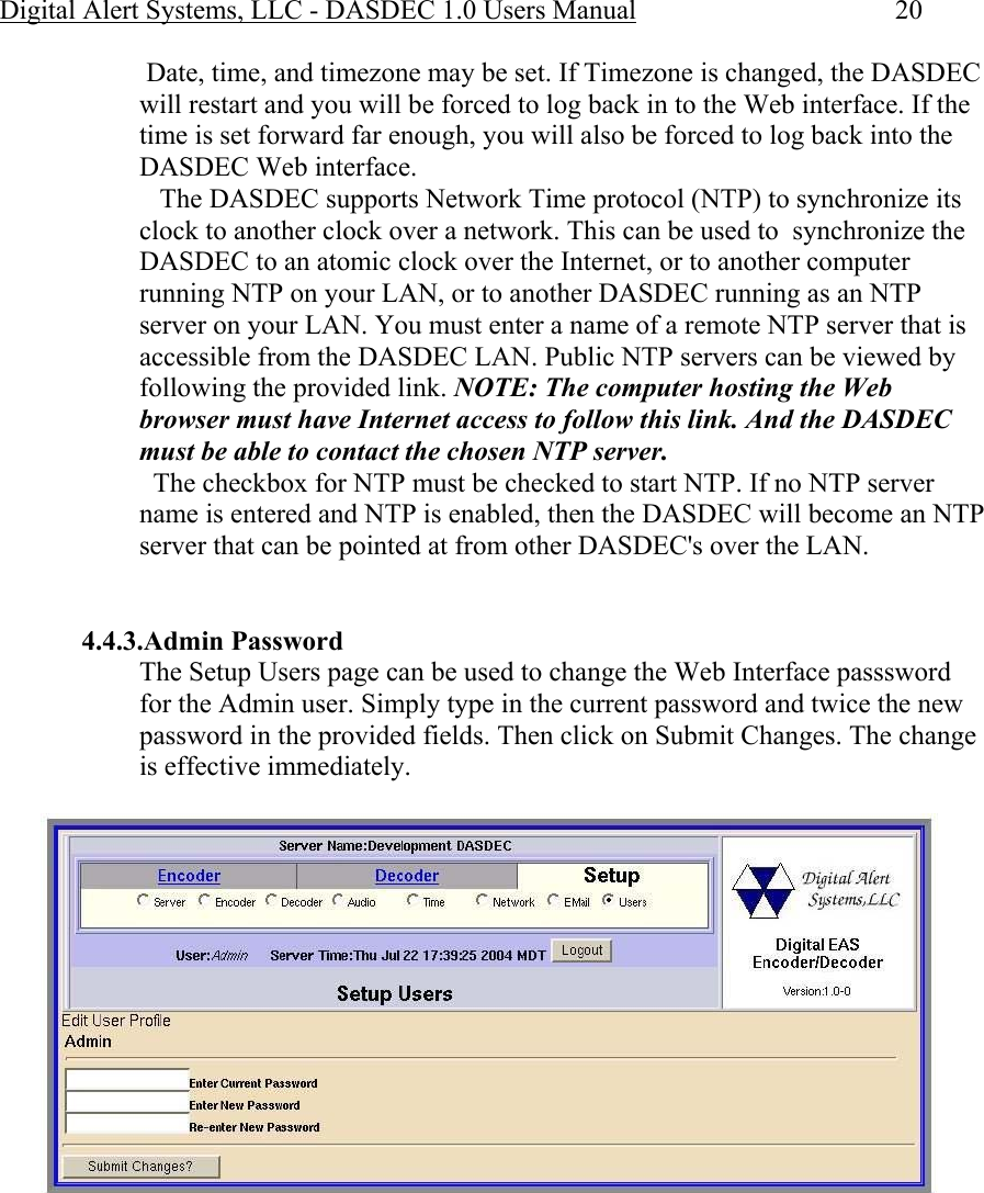 Digital Alert Systems, LLC - DASDEC 1.0 Users Manual  20  Date, time, and timezone may be set. If Timezone is changed, the DASDEC will restart and you will be forced to log back in to the Web interface. If the time is set forward far enough, you will also be forced to log back into the DASDEC Web interface.    The DASDEC supports Network Time protocol (NTP) to synchronize its clock to another clock over a network. This can be used to  synchronize the DASDEC to an atomic clock over the Internet, or to another computer running NTP on your LAN, or to another DASDEC running as an NTP server on your LAN. You must enter a name of a remote NTP server that is accessible from the DASDEC LAN. Public NTP servers can be viewed by following the provided link. NOTE: The computer hosting the Web browser must have Internet access to follow this link. And the DASDEC must be able to contact the chosen NTP server.    The checkbox for NTP must be checked to start NTP. If no NTP server name is entered and NTP is enabled, then the DASDEC will become an NTP server that can be pointed at from other DASDEC&apos;s over the LAN.   4.4.3.Admin Password The Setup Users page can be used to change the Web Interface passsword for the Admin user. Simply type in the current password and twice the new password in the provided fields. Then click on Submit Changes. The change is effective immediately.  