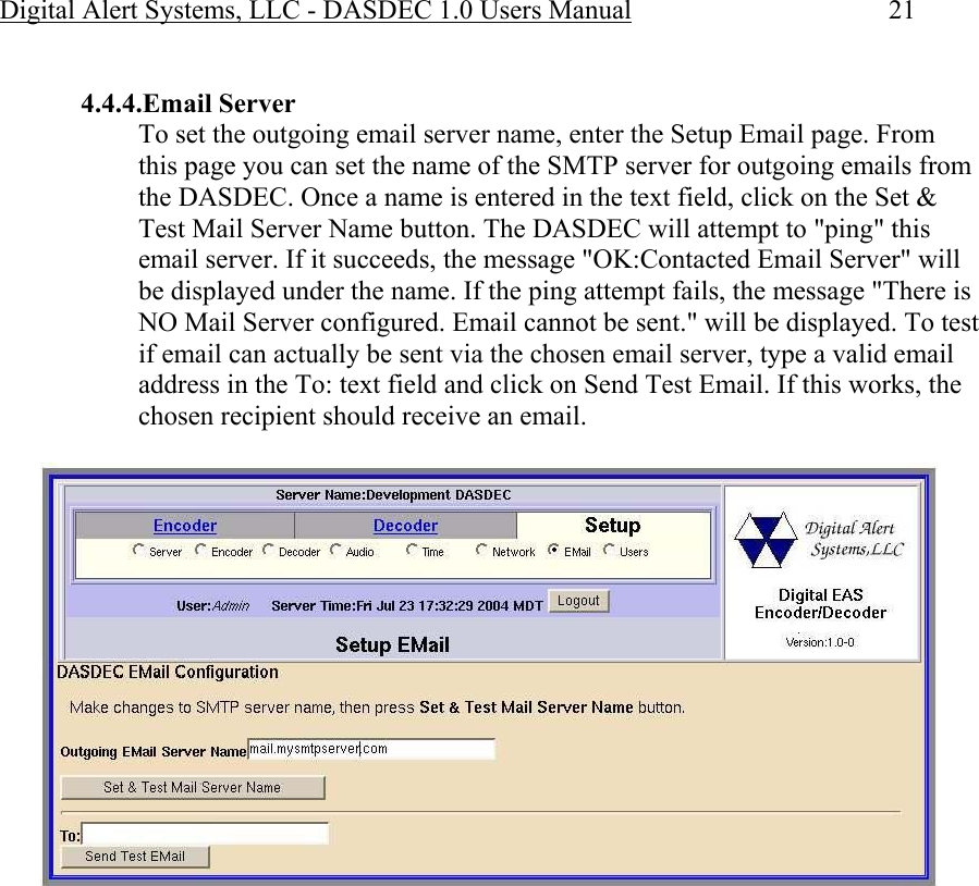 Digital Alert Systems, LLC - DASDEC 1.0 Users Manual  21  4.4.4.Email Server To set the outgoing email server name, enter the Setup Email page. From this page you can set the name of the SMTP server for outgoing emails from the DASDEC. Once a name is entered in the text field, click on the Set &amp; Test Mail Server Name button. The DASDEC will attempt to &quot;ping&quot; this email server. If it succeeds, the message &quot;OK:Contacted Email Server&quot; will be displayed under the name. If the ping attempt fails, the message &quot;There is NO Mail Server configured. Email cannot be sent.&quot; will be displayed. To test if email can actually be sent via the chosen email server, type a valid email address in the To: text field and click on Send Test Email. If this works, the chosen recipient should receive an email.  