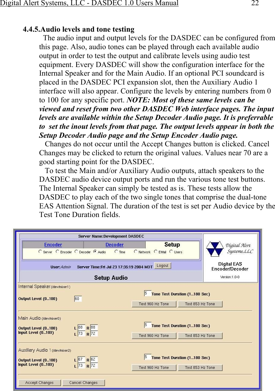 Digital Alert Systems, LLC - DASDEC 1.0 Users Manual  22  4.4.5.Audio levels and tone testing   The audio input and output levels for the DASDEC can be configured from this page. Also, audio tones can be played through each available audio output in order to test the output and calibrate levels using audio test equipment. Every DASDEC will show the configuration interface for the Internal Speaker and for the Main Audio. If an optional PCI soundcard is placed in the DASDEC PCI expansion slot, then the Auxiliary Audio 1 interface will also appear. Configure the levels by entering numbers from 0 to 100 for any specific port. NOTE: Most of these same levels can be viewed and reset from two other DASDEC Web interface pages. The input levels are available within the Setup Decoder Audio page. It is preferrable to  set the inout levels from that page. The output levels appear in both the Setup Decoder Audio page and the Setup Encoder Audio page.     Changes do not occur until the Accept Changes button is clicked. Cancel Changes may be clicked to return the original values. Values near 70 are a good starting point for the DASDEC.     To test the Main and/or Auxiliary Audio outputs, attach speakers to the DASDEC audio device output ports and run the various tone test buttons. The Internal Speaker can simply be tested as is. These tests allow the DASDEC to play each of the two single tones that comprise the dual-tone EAS Attention Signal. The duration of the test is set per Audio device by the Test Tone Duration fields.  