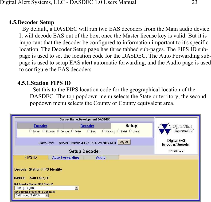 Digital Alert Systems, LLC - DASDEC 1.0 Users Manual  23  4.5.Decoder Setup   By default, a DASDEC will run two EAS decoders from the Main audio device. It will decode EAS out of the box, once the Master license key is valid. But it is important that the decoder be configured to information important to it&apos;s specific location. The Decoder Setup page has three tabbed sub-pages. The FIPS ID sub-page is used to set the location code for the DASDEC. The Auto Forwarding sub-page is used to setup EAS alert automatic forwarding, and the Audio page is used to configure the EAS decoders.  4.5.1.Station FIPS ID   Set this to the FIPS location code for the geographical location of the DASDEC. The top popdown menu selects the State or territory, the second popdown menu selects the County or County equivalent area.  