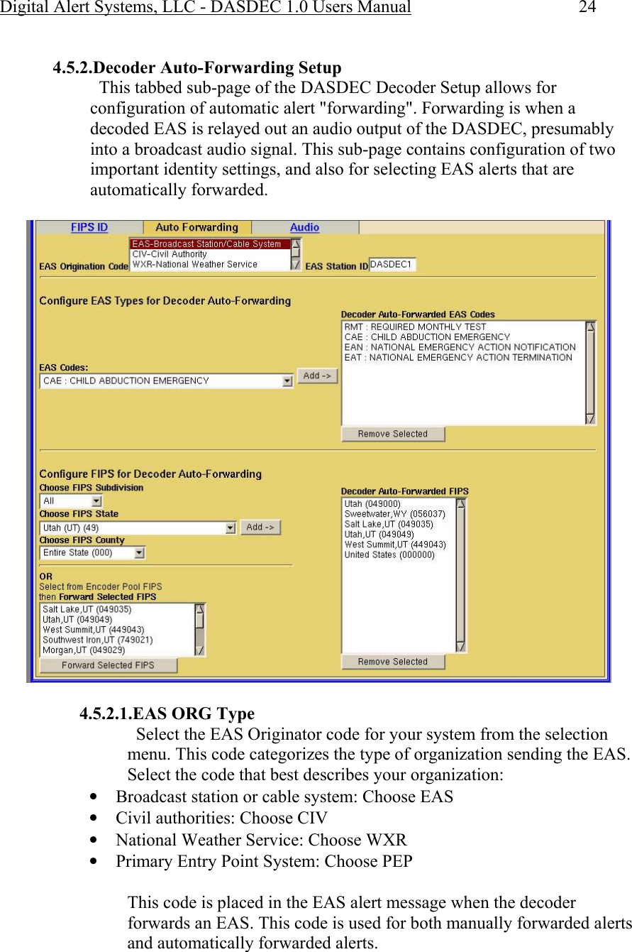 Digital Alert Systems, LLC - DASDEC 1.0 Users Manual  24  4.5.2.Decoder Auto-Forwarding Setup   This tabbed sub-page of the DASDEC Decoder Setup allows for configuration of automatic alert &quot;forwarding&quot;. Forwarding is when a decoded EAS is relayed out an audio output of the DASDEC, presumably into a broadcast audio signal. This sub-page contains configuration of two important identity settings, and also for selecting EAS alerts that are automatically forwarded.    4.5.2.1.EAS ORG Type   Select the EAS Originator code for your system from the selection menu. This code categorizes the type of organization sending the EAS. Select the code that best describes your organization:  • Broadcast station or cable system: Choose EAS  • Civil authorities: Choose CIV  • National Weather Service: Choose WXR  • Primary Entry Point System: Choose PEP  This code is placed in the EAS alert message when the decoder forwards an EAS. This code is used for both manually forwarded alerts and automatically forwarded alerts. 