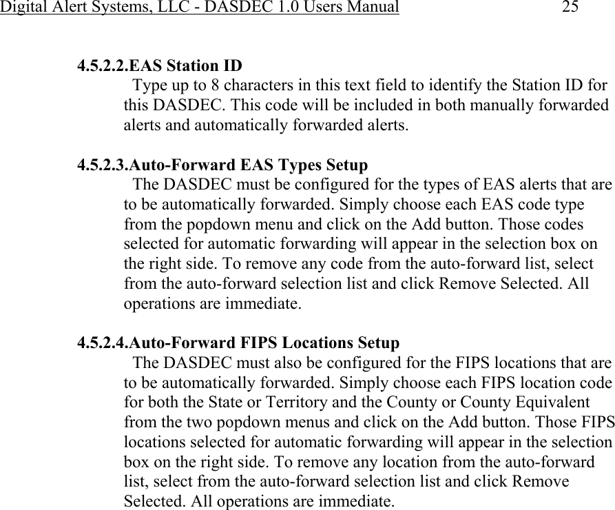 Digital Alert Systems, LLC - DASDEC 1.0 Users Manual  25  4.5.2.2.EAS Station ID   Type up to 8 characters in this text field to identify the Station ID for this DASDEC. This code will be included in both manually forwarded alerts and automatically forwarded alerts.  4.5.2.3.Auto-Forward EAS Types Setup   The DASDEC must be configured for the types of EAS alerts that are to be automatically forwarded. Simply choose each EAS code type from the popdown menu and click on the Add button. Those codes selected for automatic forwarding will appear in the selection box on the right side. To remove any code from the auto-forward list, select from the auto-forward selection list and click Remove Selected. All operations are immediate.  4.5.2.4.Auto-Forward FIPS Locations Setup   The DASDEC must also be configured for the FIPS locations that are to be automatically forwarded. Simply choose each FIPS location code for both the State or Territory and the County or County Equivalent from the two popdown menus and click on the Add button. Those FIPS locations selected for automatic forwarding will appear in the selection box on the right side. To remove any location from the auto-forward list, select from the auto-forward selection list and click Remove Selected. All operations are immediate. 