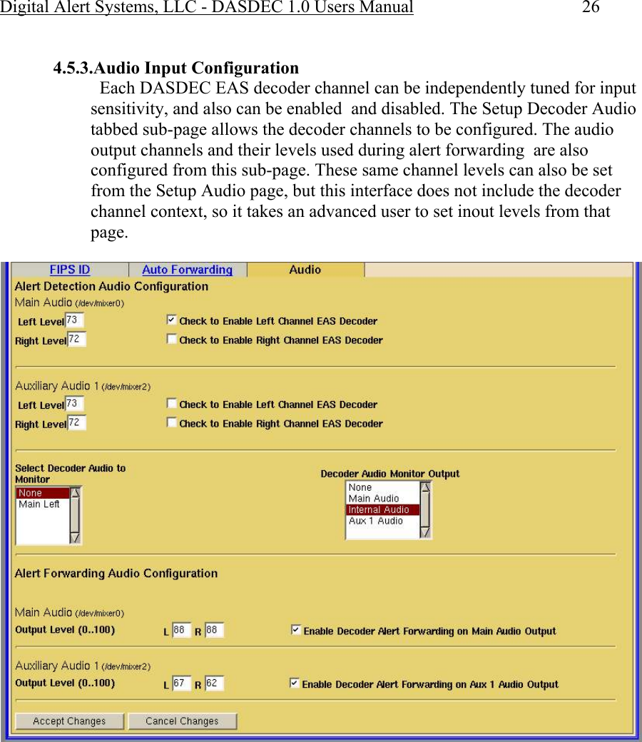 Digital Alert Systems, LLC - DASDEC 1.0 Users Manual  26  4.5.3.Audio Input Configuration   Each DASDEC EAS decoder channel can be independently tuned for input sensitivity, and also can be enabled  and disabled. The Setup Decoder Audio tabbed sub-page allows the decoder channels to be configured. The audio output channels and their levels used during alert forwarding  are also configured from this sub-page. These same channel levels can also be set from the Setup Audio page, but this interface does not include the decoder channel context, so it takes an advanced user to set inout levels from that page.    