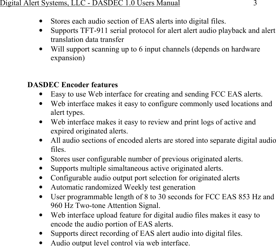 Digital Alert Systems, LLC - DASDEC 1.0 Users Manual  3 • Stores each audio section of EAS alerts into digital files. • Supports TFT-911 serial protocol for alert alert audio playback and alert translation data transfer • Will support scanning up to 6 input channels (depends on hardware expansion)   DASDEC Encoder features • Easy to use Web interface for creating and sending FCC EAS alerts. • Web interface makes it easy to configure commonly used locations and alert types. • Web interface makes it easy to review and print logs of active and expired originated alerts. • All audio sections of encoded alerts are stored into separate digital audio files. • Stores user configurable number of previous originated alerts. • Supports multiple simaltaneous active originated alerts. • Configurable audio output port selection for originated alerts • Automatic randomized Weekly test generation • User programmable length of 8 to 30 seconds for FCC EAS 853 Hz and 960 Hz Two-tone Attention Signal.  • Web interface upload feature for digital audio files makes it easy to encode the audio portion of EAS alerts. • Supports direct recording of EAS alert audio into digital files. • Audio output level control via web interface. 