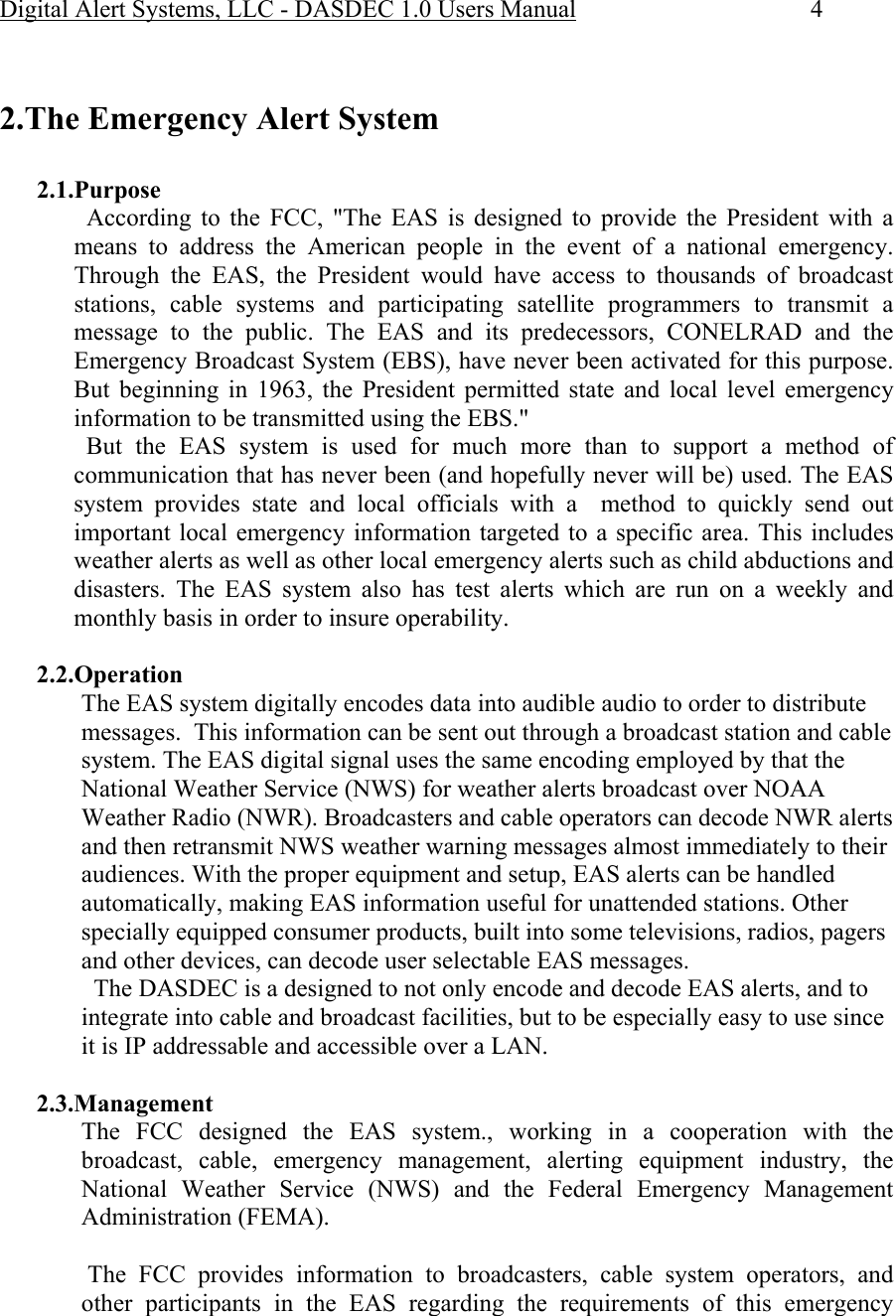 Digital Alert Systems, LLC - DASDEC 1.0 Users Manual  4   2.The Emergency Alert System  2.1.Purpose   According to the FCC, &quot;The EAS is designed to provide the President with a means to address the American people in the event of a national emergency. Through the EAS, the President would have access to thousands of broadcast stations, cable systems and participating satellite programmers to transmit a message to the public. The EAS and its predecessors, CONELRAD and the Emergency Broadcast System (EBS), have never been activated for this purpose. But beginning in 1963, the President permitted state and local level emergency information to be transmitted using the EBS.&quot;   But the EAS system is used for much more than to support a method of communication that has never been (and hopefully never will be) used. The EAS system provides state and local officials with a  method to quickly send out important local emergency information targeted to a specific area. This includes weather alerts as well as other local emergency alerts such as child abductions and disasters. The EAS system also has test alerts which are run on a weekly and monthly basis in order to insure operability.  2.2.Operation The EAS system digitally encodes data into audible audio to order to distribute messages.  This information can be sent out through a broadcast station and cable system. The EAS digital signal uses the same encoding employed by that the National Weather Service (NWS) for weather alerts broadcast over NOAA Weather Radio (NWR). Broadcasters and cable operators can decode NWR alerts and then retransmit NWS weather warning messages almost immediately to their audiences. With the proper equipment and setup, EAS alerts can be handled automatically, making EAS information useful for unattended stations. Other specially equipped consumer products, built into some televisions, radios, pagers and other devices, can decode user selectable EAS messages.   The DASDEC is a designed to not only encode and decode EAS alerts, and to integrate into cable and broadcast facilities, but to be especially easy to use since it is IP addressable and accessible over a LAN.  2.3.Management The FCC designed the EAS system., working in a cooperation with the broadcast, cable, emergency management, alerting equipment industry, the National Weather Service (NWS) and the Federal Emergency Management Administration (FEMA).   The FCC provides information to broadcasters, cable system operators, and other participants in the EAS regarding the requirements of this emergency 