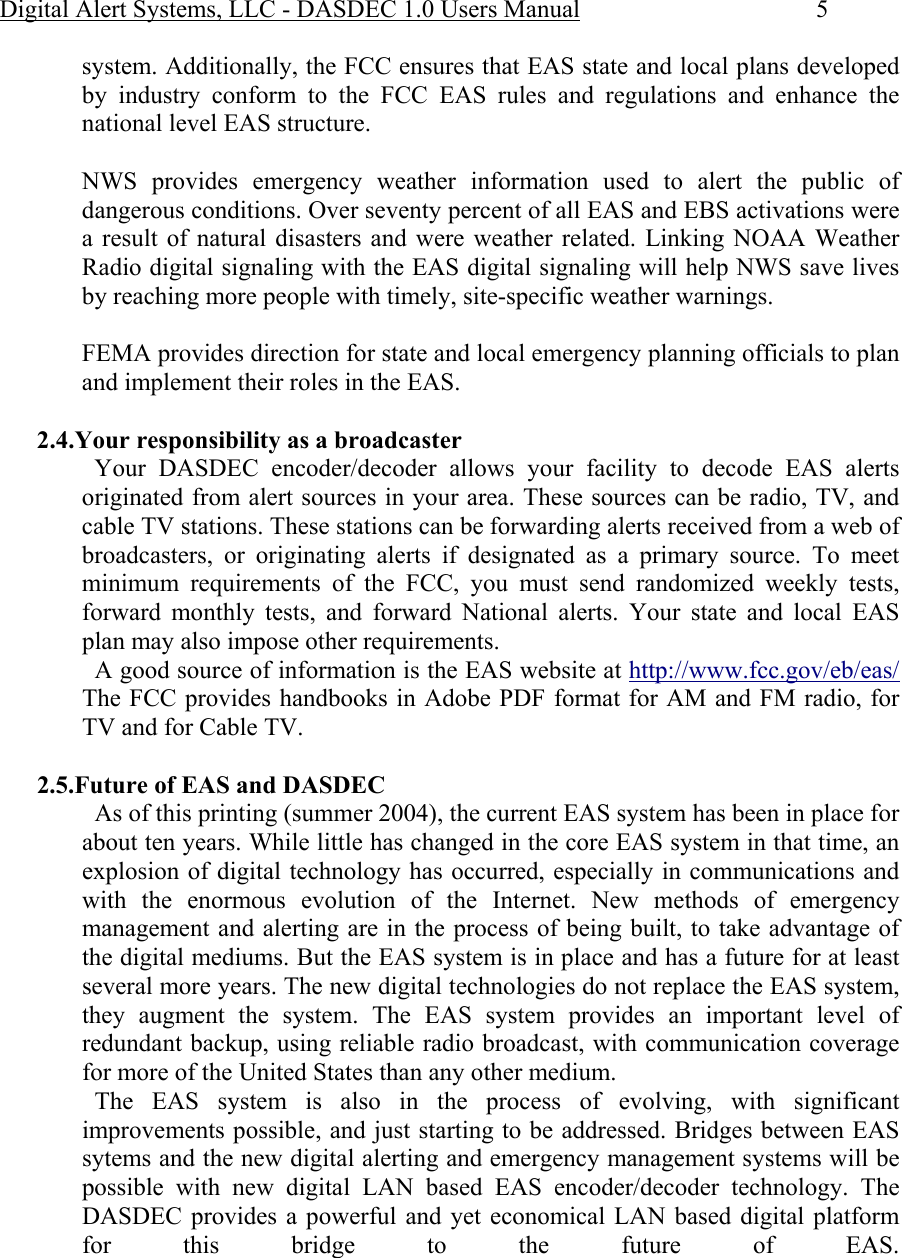 Digital Alert Systems, LLC - DASDEC 1.0 Users Manual  5 system. Additionally, the FCC ensures that EAS state and local plans developed by industry conform to the FCC EAS rules and regulations and enhance the national level EAS structure.  NWS provides emergency weather information used to alert the public of dangerous conditions. Over seventy percent of all EAS and EBS activations were a result of natural disasters and were weather related. Linking NOAA Weather Radio digital signaling with the EAS digital signaling will help NWS save lives by reaching more people with timely, site-specific weather warnings.  FEMA provides direction for state and local emergency planning officials to plan and implement their roles in the EAS.  2.4.Your responsibility as a broadcaster   Your  DASDEC  encoder/decoder  allows your facility to decode EAS alerts originated from alert sources in your area. These sources can be radio, TV, and cable TV stations. These stations can be forwarding alerts received from a web of broadcasters, or originating alerts if designated as a primary source. To meet minimum requirements of the FCC, you must send randomized weekly tests, forward monthly tests, and forward National alerts. Your state and local EAS plan may also impose other requirements.    A good source of information is the EAS website at http://www.fcc.gov/eb/eas/ The FCC provides handbooks in Adobe PDF format for AM and FM radio, for TV and for Cable TV.  2.5.Future of EAS and DASDEC   As of this printing (summer 2004), the current EAS system has been in place for about ten years. While little has changed in the core EAS system in that time, an explosion of digital technology has occurred, especially in communications and with the enormous evolution of the Internet. New methods of emergency management and alerting are in the process of being built, to take advantage of the digital mediums. But the EAS system is in place and has a future for at least several more years. The new digital technologies do not replace the EAS system, they augment the system. The EAS system provides an important level of redundant backup, using reliable radio broadcast, with communication coverage for more of the United States than any other medium.    The EAS system is also in the process of evolving, with significant improvements possible, and just starting to be addressed. Bridges between EAS sytems and the new digital alerting and emergency management systems will be possible with new digital LAN based EAS encoder/decoder technology. The DASDEC provides a powerful and yet economical LAN based digital platform for this bridge to the future of EAS.