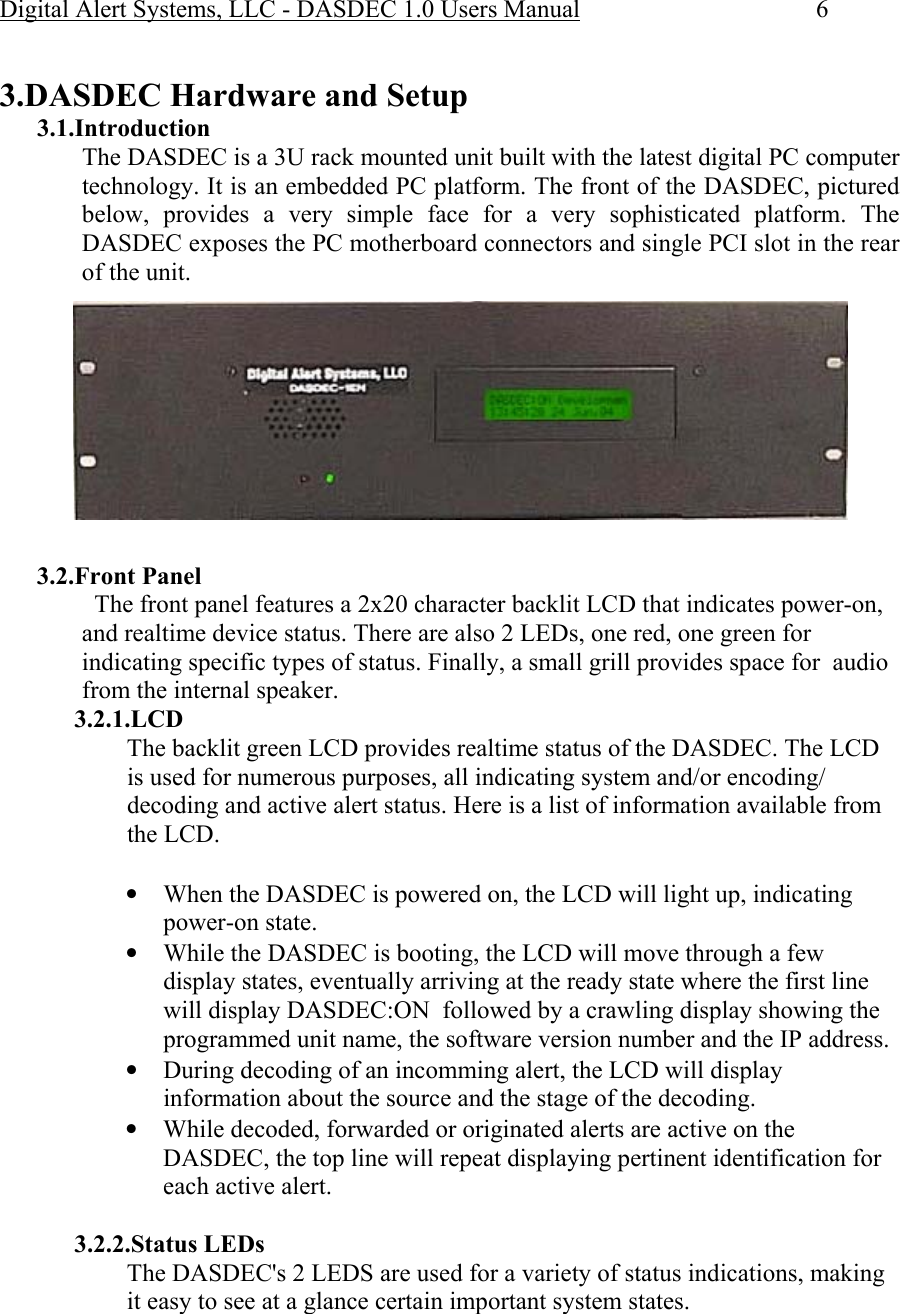 Digital Alert Systems, LLC - DASDEC 1.0 Users Manual  6  3.DASDEC Hardware and Setup 3.1.Introduction The DASDEC is a 3U rack mounted unit built with the latest digital PC computer technology. It is an embedded PC platform. The front of the DASDEC, pictured below, provides a very simple face for a very sophisticated platform. The DASDEC exposes the PC motherboard connectors and single PCI slot in the rear of the unit.   3.2.Front Panel   The front panel features a 2x20 character backlit LCD that indicates power-on, and realtime device status. There are also 2 LEDs, one red, one green for indicating specific types of status. Finally, a small grill provides space for  audio from the internal speaker. 3.2.1.LCD  The backlit green LCD provides realtime status of the DASDEC. The LCD is used for numerous purposes, all indicating system and/or encoding/ decoding and active alert status. Here is a list of information available from the LCD.  • When the DASDEC is powered on, the LCD will light up, indicating power-on state. • While the DASDEC is booting, the LCD will move through a few display states, eventually arriving at the ready state where the first line will display DASDEC:ON  followed by a crawling display showing the programmed unit name, the software version number and the IP address. • During decoding of an incomming alert, the LCD will display information about the source and the stage of the decoding. • While decoded, forwarded or originated alerts are active on the DASDEC, the top line will repeat displaying pertinent identification for each active alert.  3.2.2.Status LEDs The DASDEC&apos;s 2 LEDS are used for a variety of status indications, making it easy to see at a glance certain important system states. 