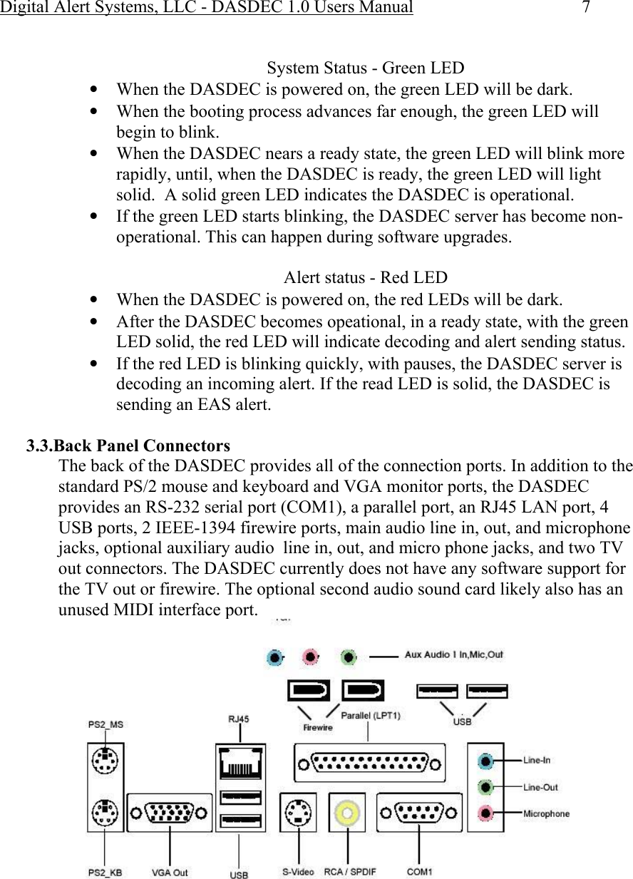 Digital Alert Systems, LLC - DASDEC 1.0 Users Manual  7  System Status - Green LED • When the DASDEC is powered on, the green LED will be dark. • When the booting process advances far enough, the green LED will begin to blink. • When the DASDEC nears a ready state, the green LED will blink more rapidly, until, when the DASDEC is ready, the green LED will light solid.  A solid green LED indicates the DASDEC is operational. • If the green LED starts blinking, the DASDEC server has become non-operational. This can happen during software upgrades.  Alert status - Red LED • When the DASDEC is powered on, the red LEDs will be dark. • After the DASDEC becomes opeational, in a ready state, with the green LED solid, the red LED will indicate decoding and alert sending status. • If the red LED is blinking quickly, with pauses, the DASDEC server is decoding an incoming alert. If the read LED is solid, the DASDEC is sending an EAS alert.  3.3.Back Panel Connectors The back of the DASDEC provides all of the connection ports. In addition to the standard PS/2 mouse and keyboard and VGA monitor ports, the DASDEC provides an RS-232 serial port (COM1), a parallel port, an RJ45 LAN port, 4 USB ports, 2 IEEE-1394 firewire ports, main audio line in, out, and microphone jacks, optional auxiliary audio  line in, out, and micro phone jacks, and two TV out connectors. The DASDEC currently does not have any software support for the TV out or firewire. The optional second audio sound card likely also has an unused MIDI interface port. 