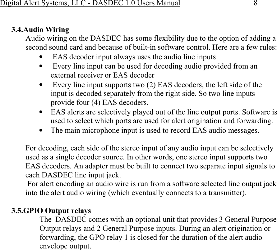 Digital Alert Systems, LLC - DASDEC 1.0 Users Manual  8  3.4.Audio Wiring Audio wiring on the DASDEC has some flexibility due to the option of adding a second sound card and because of built-in software control. Here are a few rules: •  EAS decoder input always uses the audio line inputs •  Every line input can be used for decoding audio provided from an external receiver or EAS decoder •  Every line input supports two (2) EAS decoders, the left side of the input is decoded separately from the right side. So two line inputs provide four (4) EAS decoders. • EAS alerts are selectively played out of the line output ports. Software is used to select which ports are used for alert origination and forwarding. • The main microphone input is used to record EAS audio messages.  For decoding, each side of the stereo input of any audio input can be selectively used as a single decoder source. In other words, one stereo input supports two EAS decoders. An adapter must be built to connect two separate input signals to each DASDEC line input jack.   For alert encoding an audio wire is run from a software selected line output jack into the alert audio wiring (which eventually connects to a transmitter).  3.5.GPIO Output relays The  DASDEC comes with an optional unit that provides 3 General Purpose Output relays and 2 General Purpose inputs. During an alert origination or forwarding, the GPO relay 1 is closed for the duration of the alert audio envelope output. 