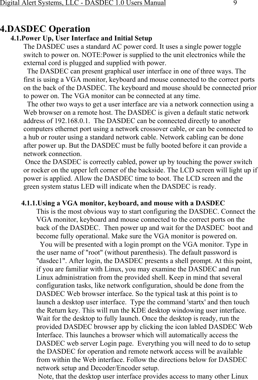 Digital Alert Systems, LLC - DASDEC 1.0 Users Manual  9  4.DASDEC Operation 4.1.Power Up, User Interface and Initial Setup The DASDEC uses a standard AC power cord. It uses a single power toggle switch to power on. NOTE:Power is supplied to the unit electronics while the external cord is plugged and supplied with power.    The DASDEC can present graphical user interface in one of three ways. The first is using a VGA monitor, keyboard and mouse connected to the correct ports on the back of the DASDEC. The keyboard and mouse should be connected prior to power on. The VGA monitor can be connected at any time.   The other two ways to get a user interface are via a network connection using a Web browser on a remote host. The DASDEC is given a default static network address of 192.168.0.1.  The DASDEC can be connected directly to another computers ethernet port using a network crossover cable, or can be connected to a hub or router using a standard network cable. Network cabling can be done after power up. But the DASDEC must be fully booted before it can provide a network connection.  Once the DASDEC is correctly cabled, power up by touching the power switch or rocker on the upper left corner of the backside. The LCD screen will light up if power is applied. Allow the DASDEC time to boot. The LCD screen and the green system status LED will indicate when the DASDEC is ready.  4.1.1.Using a VGA monitor, keyboard, and mouse with a DASDEC This is the most obvious way to start configuring the DASDEC. Connect the VGA monitor, keyboard and mouse connected to the correct ports on the back of the DASDEC.  Then power up and wait for the DASDEC  boot and become fully operational. Make sure the VGA monitor is powered on.   You will be presented with a login prompt on the VGA monitor. Type in the user name of &quot;root&quot; (without parenthesis). The default password is &quot;dasdec1&quot;. After login, the DASDEC presents a shell prompt. At this point, if you are familiar with Linux, you may examine the DASDEC and run Linux administration from the provided shell. Keep in mind that several configuration tasks, like network configuration, should be done from the DASDEC Web browser interface. So the typical task at this point is to launch a desktop user interface.  Type the command &apos;startx&apos; and then touch the Return key. This will run the KDE desktop windowing user interface. Wait for the desktop to fully launch. Once the desktop is ready, run the provided DASDEC browser app by clicking the icon labled DASDEC Web Interface. This launches a browser which will automatically access the DASDEC web server Login page.  Everything you will need to do to setup the DASDEC for operation and remote network access will be available from within the Web interface. Follow the directions below for DASDEC network setup and Decoder/Encoder setup.   Note, that the desktop user interface provides access to many other Linux 