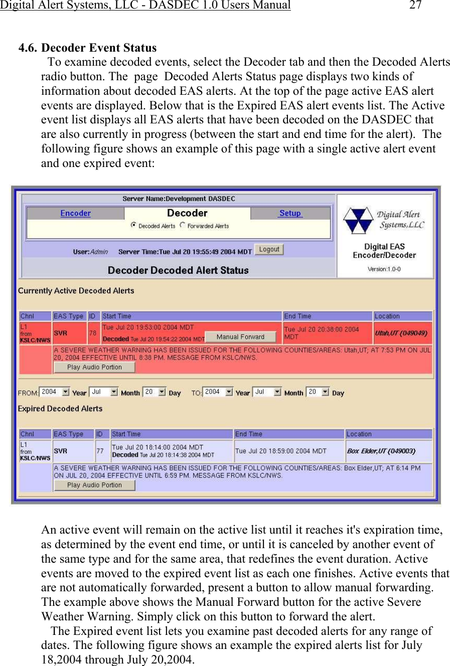 Digital Alert Systems, LLC - DASDEC 1.0 Users Manual  27  4.6. Decoder Event Status   To examine decoded events, select the Decoder tab and then the Decoded Alerts radio button. The  page  Decoded Alerts Status page displays two kinds of information about decoded EAS alerts. At the top of the page active EAS alert events are displayed. Below that is the Expired EAS alert events list. The Active event list displays all EAS alerts that have been decoded on the DASDEC that are also currently in progress (between the start and end time for the alert).  The following figure shows an example of this page with a single active alert event and one expired event:   An active event will remain on the active list until it reaches it&apos;s expiration time, as determined by the event end time, or until it is canceled by another event of the same type and for the same area, that redefines the event duration. Active events are moved to the expired event list as each one finishes. Active events that are not automatically forwarded, present a button to allow manual forwarding. The example above shows the Manual Forward button for the active Severe Weather Warning. Simply click on this button to forward the alert.    The Expired event list lets you examine past decoded alerts for any range of dates. The following figure shows an example the expired alerts list for July 18,2004 through July 20,2004. 