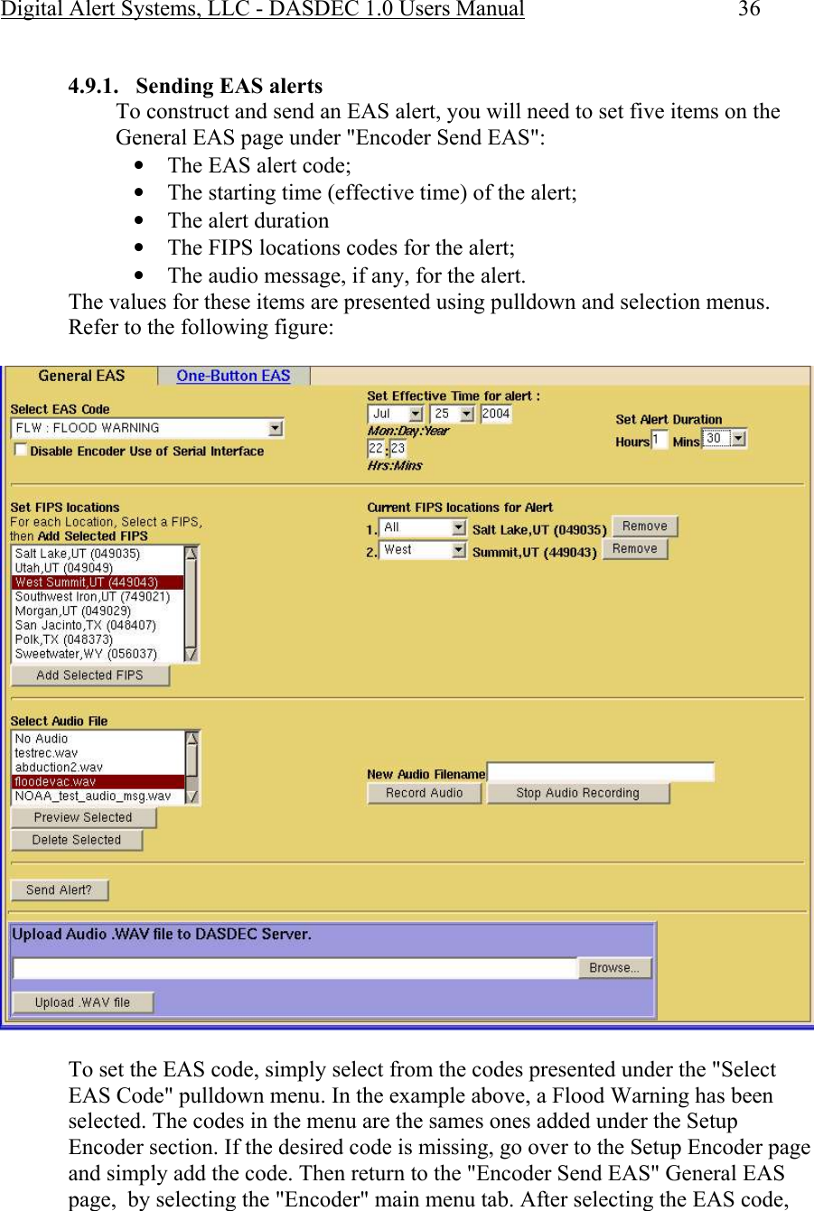 Digital Alert Systems, LLC - DASDEC 1.0 Users Manual  36  4.9.1. Sending EAS alerts To construct and send an EAS alert, you will need to set five items on the General EAS page under &quot;Encoder Send EAS&quot;: • The EAS alert code; • The starting time (effective time) of the alert; • The alert duration • The FIPS locations codes for the alert; • The audio message, if any, for the alert. The values for these items are presented using pulldown and selection menus. Refer to the following figure:   To set the EAS code, simply select from the codes presented under the &quot;Select EAS Code&quot; pulldown menu. In the example above, a Flood Warning has been selected. The codes in the menu are the sames ones added under the Setup Encoder section. If the desired code is missing, go over to the Setup Encoder page and simply add the code. Then return to the &quot;Encoder Send EAS&quot; General EAS page,  by selecting the &quot;Encoder&quot; main menu tab. After selecting the EAS code, 