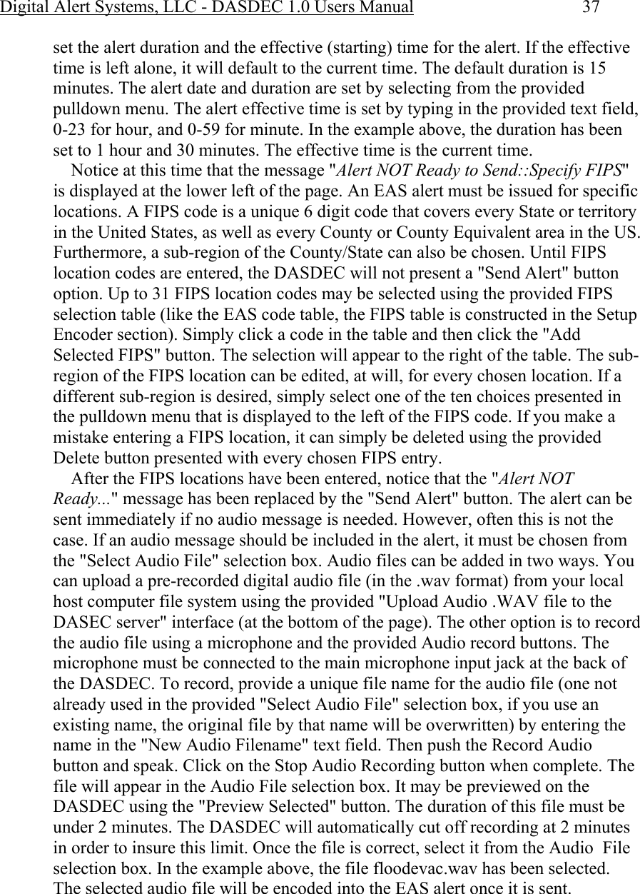 Digital Alert Systems, LLC - DASDEC 1.0 Users Manual  37 set the alert duration and the effective (starting) time for the alert. If the effective time is left alone, it will default to the current time. The default duration is 15 minutes. The alert date and duration are set by selecting from the provided pulldown menu. The alert effective time is set by typing in the provided text field, 0-23 for hour, and 0-59 for minute. In the example above, the duration has been set to 1 hour and 30 minutes. The effective time is the current time.     Notice at this time that the message &quot;Alert NOT Ready to Send::Specify FIPS&quot; is displayed at the lower left of the page. An EAS alert must be issued for specific locations. A FIPS code is a unique 6 digit code that covers every State or territory in the United States, as well as every County or County Equivalent area in the US. Furthermore, a sub-region of the County/State can also be chosen. Until FIPS location codes are entered, the DASDEC will not present a &quot;Send Alert&quot; button option. Up to 31 FIPS location codes may be selected using the provided FIPS selection table (like the EAS code table, the FIPS table is constructed in the Setup Encoder section). Simply click a code in the table and then click the &quot;Add Selected FIPS&quot; button. The selection will appear to the right of the table. The sub-region of the FIPS location can be edited, at will, for every chosen location. If a different sub-region is desired, simply select one of the ten choices presented in the pulldown menu that is displayed to the left of the FIPS code. If you make a mistake entering a FIPS location, it can simply be deleted using the provided Delete button presented with every chosen FIPS entry.      After the FIPS locations have been entered, notice that the &quot;Alert NOT Ready...&quot; message has been replaced by the &quot;Send Alert&quot; button. The alert can be sent immediately if no audio message is needed. However, often this is not the case. If an audio message should be included in the alert, it must be chosen from the &quot;Select Audio File&quot; selection box. Audio files can be added in two ways. You can upload a pre-recorded digital audio file (in the .wav format) from your local host computer file system using the provided &quot;Upload Audio .WAV file to the DASEC server&quot; interface (at the bottom of the page). The other option is to record the audio file using a microphone and the provided Audio record buttons. The microphone must be connected to the main microphone input jack at the back of the DASDEC. To record, provide a unique file name for the audio file (one not already used in the provided &quot;Select Audio File&quot; selection box, if you use an existing name, the original file by that name will be overwritten) by entering the name in the &quot;New Audio Filename&quot; text field. Then push the Record Audio button and speak. Click on the Stop Audio Recording button when complete. The file will appear in the Audio File selection box. It may be previewed on the DASDEC using the &quot;Preview Selected&quot; button. The duration of this file must be under 2 minutes. The DASDEC will automatically cut off recording at 2 minutes in order to insure this limit. Once the file is correct, select it from the Audio  File selection box. In the example above, the file floodevac.wav has been selected. The selected audio file will be encoded into the EAS alert once it is sent.