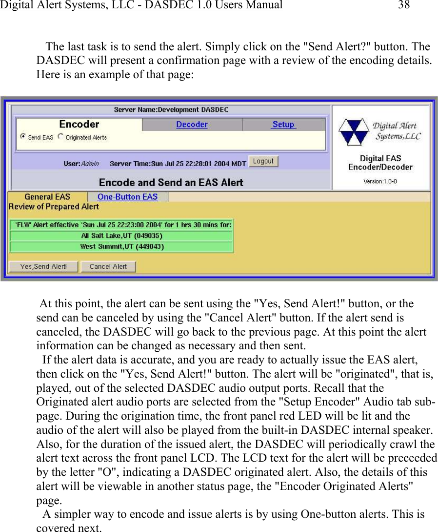 Digital Alert Systems, LLC - DASDEC 1.0 Users Manual  38     The last task is to send the alert. Simply click on the &quot;Send Alert?&quot; button. The DASDEC will present a confirmation page with a review of the encoding details. Here is an example of that page:    At this point, the alert can be sent using the &quot;Yes, Send Alert!&quot; button, or the send can be canceled by using the &quot;Cancel Alert&quot; button. If the alert send is canceled, the DASDEC will go back to the previous page. At this point the alert information can be changed as necessary and then sent.   If the alert data is accurate, and you are ready to actually issue the EAS alert, then click on the &quot;Yes, Send Alert!&quot; button. The alert will be &quot;originated&quot;, that is, played, out of the selected DASDEC audio output ports. Recall that the Originated alert audio ports are selected from the &quot;Setup Encoder&quot; Audio tab sub-page. During the origination time, the front panel red LED will be lit and the audio of the alert will also be played from the built-in DASDEC internal speaker. Also, for the duration of the issued alert, the DASDEC will periodically crawl the alert text across the front panel LCD. The LCD text for the alert will be preceeded by the letter &quot;O&quot;, indicating a DASDEC originated alert. Also, the details of this alert will be viewable in another status page, the &quot;Encoder Originated Alerts&quot; page.    A simpler way to encode and issue alerts is by using One-button alerts. This is covered next.