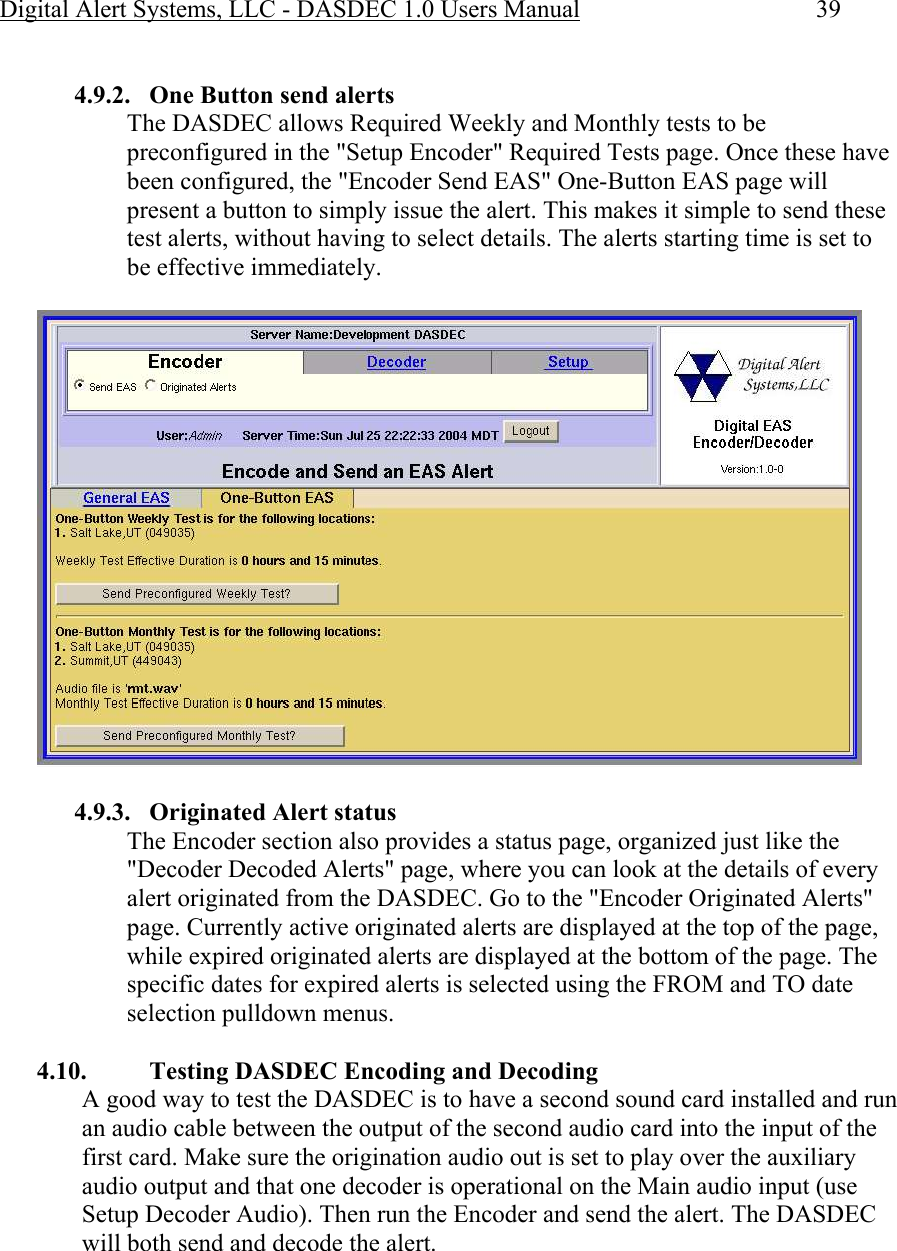 Digital Alert Systems, LLC - DASDEC 1.0 Users Manual  39  4.9.2. One Button send alerts The DASDEC allows Required Weekly and Monthly tests to be preconfigured in the &quot;Setup Encoder&quot; Required Tests page. Once these have been configured, the &quot;Encoder Send EAS&quot; One-Button EAS page will present a button to simply issue the alert. This makes it simple to send these test alerts, without having to select details. The alerts starting time is set to be effective immediately.   4.9.3. Originated Alert status The Encoder section also provides a status page, organized just like the &quot;Decoder Decoded Alerts&quot; page, where you can look at the details of every alert originated from the DASDEC. Go to the &quot;Encoder Originated Alerts&quot; page. Currently active originated alerts are displayed at the top of the page, while expired originated alerts are displayed at the bottom of the page. The specific dates for expired alerts is selected using the FROM and TO date selection pulldown menus.  4.10. Testing DASDEC Encoding and Decoding A good way to test the DASDEC is to have a second sound card installed and run an audio cable between the output of the second audio card into the input of the first card. Make sure the origination audio out is set to play over the auxiliary audio output and that one decoder is operational on the Main audio input (use Setup Decoder Audio). Then run the Encoder and send the alert. The DASDEC will both send and decode the alert.    