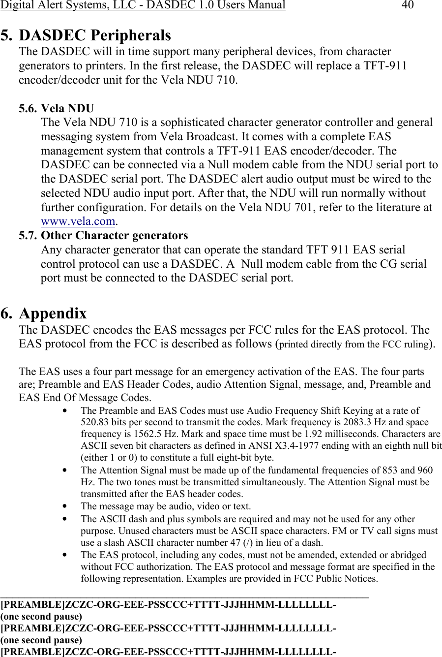 Digital Alert Systems, LLC - DASDEC 1.0 Users Manual  40 5. DASDEC Peripherals The DASDEC will in time support many peripheral devices, from character generators to printers. In the first release, the DASDEC will replace a TFT-911 encoder/decoder unit for the Vela NDU 710.  5.6. Vela NDU The Vela NDU 710 is a sophisticated character generator controller and general messaging system from Vela Broadcast. It comes with a complete EAS management system that controls a TFT-911 EAS encoder/decoder. The DASDEC can be connected via a Null modem cable from the NDU serial port to the DASDEC serial port. The DASDEC alert audio output must be wired to the selected NDU audio input port. After that, the NDU will run normally without further configuration. For details on the Vela NDU 701, refer to the literature at www.vela.com. 5.7. Other Character generators Any character generator that can operate the standard TFT 911 EAS serial control protocol can use a DASDEC. A  Null modem cable from the CG serial port must be connected to the DASDEC serial port.  6. Appendix The DASDEC encodes the EAS messages per FCC rules for the EAS protocol. The EAS protocol from the FCC is described as follows (printed directly from the FCC ruling).  The EAS uses a four part message for an emergency activation of the EAS. The four parts are; Preamble and EAS Header Codes, audio Attention Signal, message, and, Preamble and EAS End Of Message Codes. • The Preamble and EAS Codes must use Audio Frequency Shift Keying at a rate of 520.83 bits per second to transmit the codes. Mark frequency is 2083.3 Hz and space frequency is 1562.5 Hz. Mark and space time must be 1.92 milliseconds. Characters are ASCII seven bit characters as defined in ANSI X3.4-1977 ending with an eighth null bit (either 1 or 0) to constitute a full eight-bit byte. • The Attention Signal must be made up of the fundamental frequencies of 853 and 960 Hz. The two tones must be transmitted simultaneously. The Attention Signal must be transmitted after the EAS header codes. • The message may be audio, video or text. • The ASCII dash and plus symbols are required and may not be used for any other purpose. Unused characters must be ASCII space characters. FM or TV call signs must use a slash ASCII character number 47 (/) in lieu of a dash. • The EAS protocol, including any codes, must not be amended, extended or abridged without FCC authorization. The EAS protocol and message format are specified in the following representation. Examples are provided in FCC Public Notices. ____________________________________________________________ [PREAMBLE]ZCZC-ORG-EEE-PSSCCC+TTTT-JJJHHMM-LLLLLLLL-  (one second pause)  [PREAMBLE]ZCZC-ORG-EEE-PSSCCC+TTTT-JJJHHMM-LLLLLLLL-  (one second pause) [PREAMBLE]ZCZC-ORG-EEE-PSSCCC+TTTT-JJJHHMM-LLLLLLLL-  