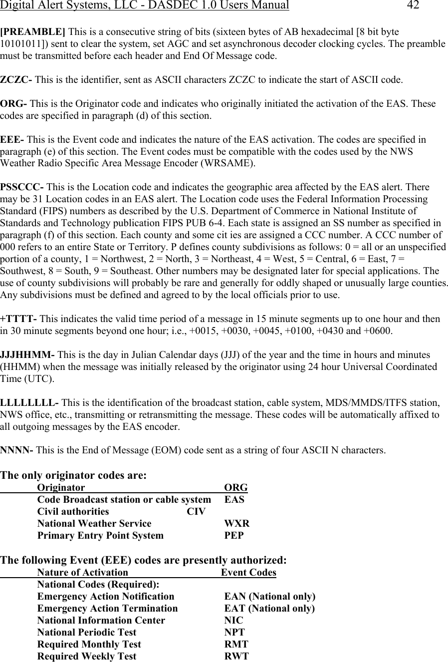 Digital Alert Systems, LLC - DASDEC 1.0 Users Manual  42 [PREAMBLE] This is a consecutive string of bits (sixteen bytes of AB hexadecimal [8 bit byte 10101011]) sent to clear the system, set AGC and set asynchronous decoder clocking cycles. The preamble must be transmitted before each header and End Of Message code.   ZCZC- This is the identifier, sent as ASCII characters ZCZC to indicate the start of ASCII code.  ORG- This is the Originator code and indicates who originally initiated the activation of the EAS. These codes are specified in paragraph (d) of this section.   EEE- This is the Event code and indicates the nature of the EAS activation. The codes are specified in paragraph (e) of this section. The Event codes must be compatible with the codes used by the NWS Weather Radio Specific Area Message Encoder (WRSAME).   PSSCCC- This is the Location code and indicates the geographic area affected by the EAS alert. There may be 31 Location codes in an EAS alert. The Location code uses the Federal Information Processing Standard (FIPS) numbers as described by the U.S. Department of Commerce in National Institute of Standards and Technology publication FIPS PUB 6-4. Each state is assigned an SS number as specified in paragraph (f) of this section. Each county and some cit ies are assigned a CCC number. A CCC number of 000 refers to an entire State or Territory. P defines county subdivisions as follows: 0 = all or an unspecified portion of a county, 1 = Northwest, 2 = North, 3 = Northeast, 4 = West, 5 = Central, 6 = East, 7 = Southwest, 8 = South, 9 = Southeast. Other numbers may be designated later for special applications. The use of county subdivisions will probably be rare and generally for oddly shaped or unusually large counties. Any subdivisions must be defined and agreed to by the local officials prior to use.   +TTTT- This indicates the valid time period of a message in 15 minute segments up to one hour and then in 30 minute segments beyond one hour; i.e., +0015, +0030, +0045, +0100, +0430 and +0600.   JJJHHMM- This is the day in Julian Calendar days (JJJ) of the year and the time in hours and minutes (HHMM) when the message was initially released by the originator using 24 hour Universal Coordinated Time (UTC).   LLLLLLLL- This is the identification of the broadcast station, cable system, MDS/MMDS/ITFS station, NWS office, etc., transmitting or retransmitting the message. These codes will be automatically affixed to all outgoing messages by the EAS encoder.   NNNN- This is the End of Message (EOM) code sent as a string of four ASCII N characters.  The only originator codes are:   Originator     ORG    Code Broadcast station or cable system   EAS   Civil authorities    CIV    National Weather Service     WXR    Primary Entry Point System     PEP    The following Event (EEE) codes are presently authorized:    Nature of Activation                              Event Codes   National Codes (Required):   Emergency Action Notification     EAN (National only)   Emergency Action Termination     EAT (National only)    National Information Center     NIC   National Periodic Test    NPT   Required Monthly Test    RMT   Required Weekly Test    RWT  