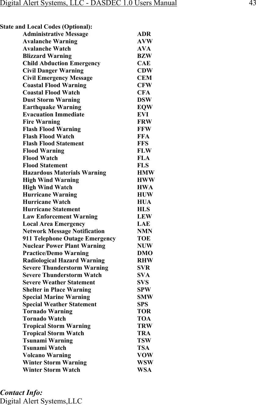 Digital Alert Systems, LLC - DASDEC 1.0 Users Manual  43  State and Local Codes (Optional):   Administrative Message   ADR   Avalanche Warning    AVW  Avalanche Watch    AVA  Blizzard Warning    BZW    Child Abduction Emergency     CAE  Civil Danger Warning    CDW   Civil Emergency Message     CEM   Coastal Flood Warning    CFW  Coastal Flood Watch    CFA  Dust Storm Warning    DSW  Earthquake Warning    EQW  Evacuation Immediate    EVI  Fire Warning     FRW   Flash Flood Warning       FFW    Flash Flood Watch       FFA    Flash Flood Statement       FFS   Flood Warning     FLW   Flood Watch     FLA   Flood Statement    FLS    Hazardous Materials Warning     HMW   High Wind Warning       HWW    High Wind Watch       HWA   Hurricane Warning    HUW   Hurricane Watch    HUA   Hurricane Statement    HLS    Law Enforcement Warning     LEW  Local Area Emergency    LAE   Network Message Notification     NMN   911 Telephone Outage Emergency   TOE   Nuclear Power Plant Warning     NUW   Practice/Demo Warning    DMO    Radiological Hazard Warning     RHW   Severe Thunderstorm Warning     SVR   Severe Thunderstorm Watch     SVA    Severe Weather Statement     SVS    Shelter in Place Warning     SPW   Special Marine Warning     SMW      Special Weather Statement     SPS   Tornado Warning    TOR    Tornado Watch     TOA    Tropical Storm Warning     TRW  Tropical Storm Watch    TRA  Tsunami Warning    TSW   Tsunami Watch     TSA   Volcano Warning    VOW   Winter Storm Warning    WSW   Winter Storm Watch    WSA   Contact Info: Digital Alert Systems,LLC 