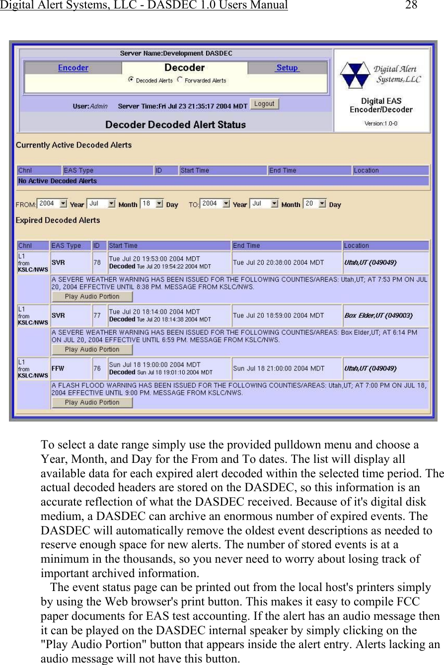 Digital Alert Systems, LLC - DASDEC 1.0 Users Manual  28   To select a date range simply use the provided pulldown menu and choose a Year, Month, and Day for the From and To dates. The list will display all available data for each expired alert decoded within the selected time period. The actual decoded headers are stored on the DASDEC, so this information is an accurate reflection of what the DASDEC received. Because of it&apos;s digital disk medium, a DASDEC can archive an enormous number of expired events. The DASDEC will automatically remove the oldest event descriptions as needed to reserve enough space for new alerts. The number of stored events is at a minimum in the thousands, so you never need to worry about losing track of important archived information.     The event status page can be printed out from the local host&apos;s printers simply by using the Web browser&apos;s print button. This makes it easy to compile FCC paper documents for EAS test accounting. If the alert has an audio message then it can be played on the DASDEC internal speaker by simply clicking on the &quot;Play Audio Portion&quot; button that appears inside the alert entry. Alerts lacking an audio message will not have this button.  