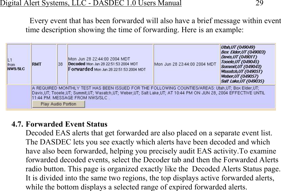 Digital Alert Systems, LLC - DASDEC 1.0 Users Manual  29   Every event that has been forwarded will also have a brief message within event time description showing the time of forwarding. Here is an example:   4.7. Forwarded Event Status Decoded EAS alerts that get forwarded are also placed on a separate event list. The DASDEC lets you see exactly which alerts have been decoded and which have also been forwarded, helping you precisely audit EAS activity.To examine forwarded decoded events, select the Decoder tab and then the Forwarded Alerts radio button. This page is organized exactly like the  Decoded Alerts Status page. It is divided into the same two regions, the top displays active forwarded alerts, while the bottom displays a selected range of expired forwarded alerts.