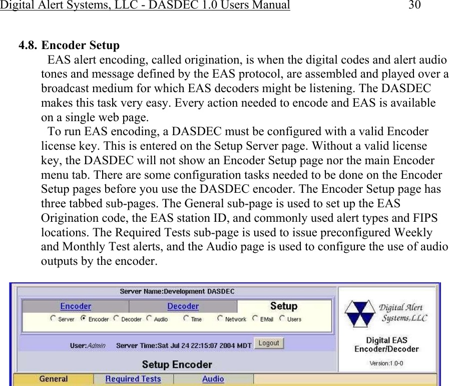 Digital Alert Systems, LLC - DASDEC 1.0 Users Manual  30  4.8. Encoder Setup   EAS alert encoding, called origination, is when the digital codes and alert audio tones and message defined by the EAS protocol, are assembled and played over a broadcast medium for which EAS decoders might be listening. The DASDEC makes this task very easy. Every action needed to encode and EAS is available on a single web page.   To run EAS encoding, a DASDEC must be configured with a valid Encoder license key. This is entered on the Setup Server page. Without a valid license key, the DASDEC will not show an Encoder Setup page nor the main Encoder menu tab. There are some configuration tasks needed to be done on the Encoder Setup pages before you use the DASDEC encoder. The Encoder Setup page has three tabbed sub-pages. The General sub-page is used to set up the EAS Origination code, the EAS station ID, and commonly used alert types and FIPS locations. The Required Tests sub-page is used to issue preconfigured Weekly and Monthly Test alerts, and the Audio page is used to configure the use of audio outputs by the encoder.   