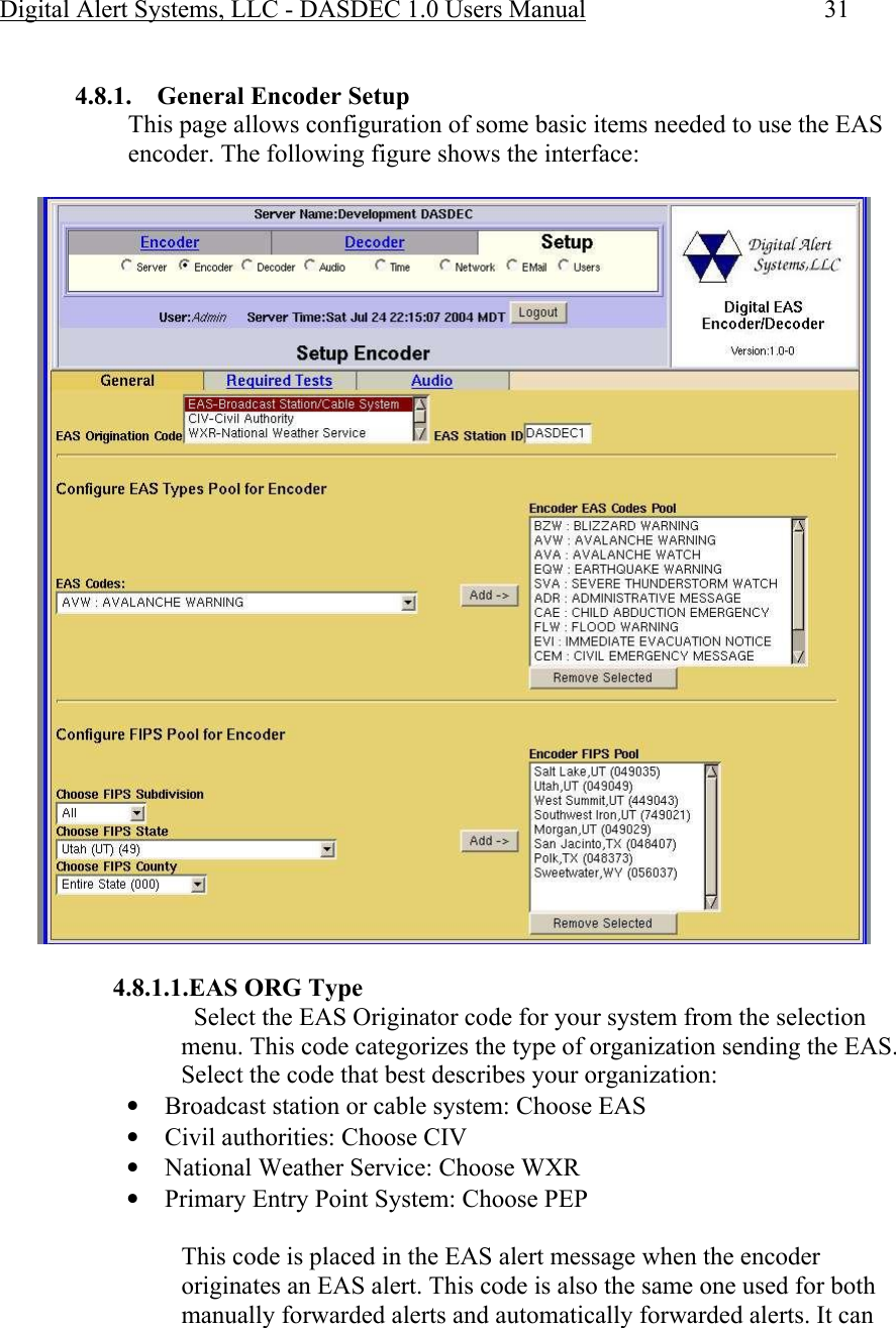 Digital Alert Systems, LLC - DASDEC 1.0 Users Manual  31  4.8.1.  General Encoder Setup This page allows configuration of some basic items needed to use the EAS encoder. The following figure shows the interface:   4.8.1.1.EAS ORG Type   Select the EAS Originator code for your system from the selection menu. This code categorizes the type of organization sending the EAS. Select the code that best describes your organization:  • Broadcast station or cable system: Choose EAS  • Civil authorities: Choose CIV  • National Weather Service: Choose WXR  • Primary Entry Point System: Choose PEP  This code is placed in the EAS alert message when the encoder originates an EAS alert. This code is also the same one used for both manually forwarded alerts and automatically forwarded alerts. It can 