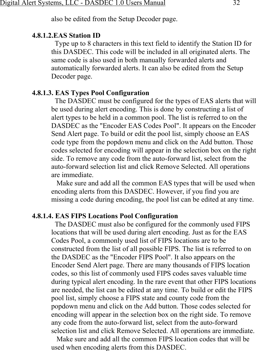 Digital Alert Systems, LLC - DASDEC 1.0 Users Manual  32 also be edited from the Setup Decoder page.  4.8.1.2.EAS Station ID   Type up to 8 characters in this text field to identify the Station ID for this DASDEC. This code will be included in all originated alerts. The same code is also used in both manually forwarded alerts and automatically forwarded alerts. It can also be edited from the Setup Decoder page.  4.8.1.3. EAS Types Pool Configuration   The DASDEC must be configured for the types of EAS alerts that will be used during alert encoding. This is done by constructing a list of alert types to be held in a common pool. The list is referred to on the DASDEC as the &quot;Encoder EAS Codes Pool&quot;. It appears on the Encoder Send Alert page. To build or edit the pool list, simply choose an EAS code type from the popdown menu and click on the Add button. Those codes selected for encoding will appear in the selection box on the right side. To remove any code from the auto-forward list, select from the auto-forward selection list and click Remove Selected. All operations are immediate.     Make sure and add all the common EAS types that will be used when encoding alerts from this DASDEC. However, if you find you are missing a code during encoding, the pool list can be edited at any time.  4.8.1.4. EAS FIPS Locations Pool Configuration   The DASDEC must also be configured for the commonly used FIPS locations that will be used during alert encoding. Just as for the EAS Codes Pool, a commonly used list of FIPS locations are to be constructed from the list of all possible FIPS. The list is referred to on the DASDEC as the &quot;Encoder FIPS Pool&quot;. It also appears on the Encoder Send Alert page. There are many thousands of FIPS location codes, so this list of commonly used FIPS codes saves valuable time during typical alert encoding. In the rare event that other FIPS locations are needed, the list can be edited at any time. To build or edit the FIPS pool list, simply choose a FIPS state and county code from the popdown menu and click on the Add button. Those codes selected for encoding will appear in the selection box on the right side. To remove any code from the auto-forward list, select from the auto-forward selection list and click Remove Selected. All operations are immediate.     Make sure and add all the common FIPS location codes that will be used when encoding alerts from this DASDEC.  