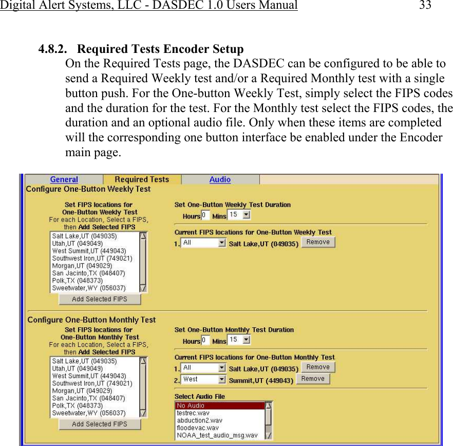 Digital Alert Systems, LLC - DASDEC 1.0 Users Manual  33  4.8.2. Required Tests Encoder Setup On the Required Tests page, the DASDEC can be configured to be able to send a Required Weekly test and/or a Required Monthly test with a single button push. For the One-button Weekly Test, simply select the FIPS codes and the duration for the test. For the Monthly test select the FIPS codes, the duration and an optional audio file. Only when these items are completed will the corresponding one button interface be enabled under the Encoder main page.   