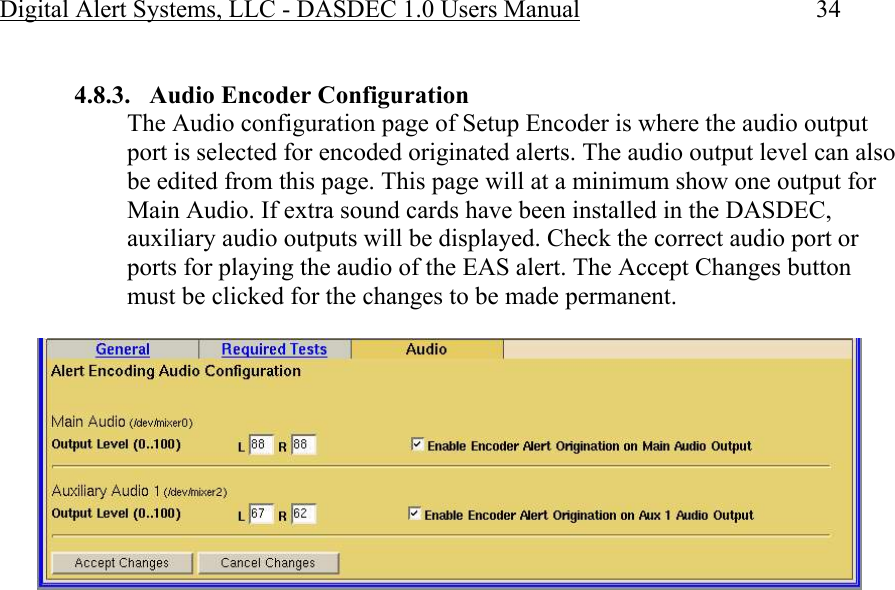 Digital Alert Systems, LLC - DASDEC 1.0 Users Manual  34  4.8.3. Audio Encoder Configuration  The Audio configuration page of Setup Encoder is where the audio output port is selected for encoded originated alerts. The audio output level can also be edited from this page. This page will at a minimum show one output for Main Audio. If extra sound cards have been installed in the DASDEC,  auxiliary audio outputs will be displayed. Check the correct audio port or ports for playing the audio of the EAS alert. The Accept Changes button must be clicked for the changes to be made permanent.   