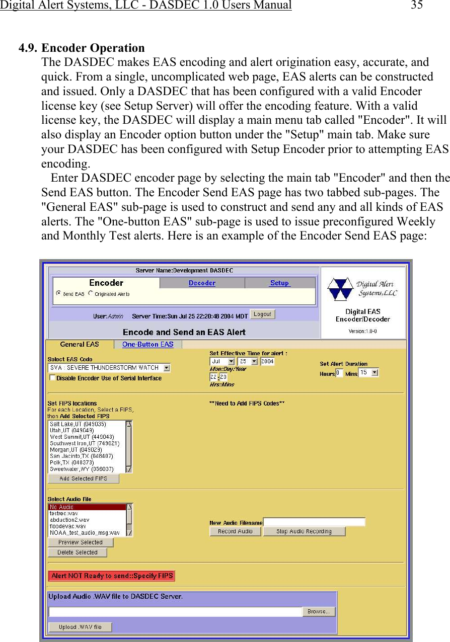 Digital Alert Systems, LLC - DASDEC 1.0 Users Manual  35  4.9. Encoder Operation The DASDEC makes EAS encoding and alert origination easy, accurate, and quick. From a single, uncomplicated web page, EAS alerts can be constructed and issued. Only a DASDEC that has been configured with a valid Encoder license key (see Setup Server) will offer the encoding feature. With a valid license key, the DASDEC will display a main menu tab called &quot;Encoder&quot;. It will also display an Encoder option button under the &quot;Setup&quot; main tab. Make sure your DASDEC has been configured with Setup Encoder prior to attempting EAS encoding.    Enter DASDEC encoder page by selecting the main tab &quot;Encoder&quot; and then the Send EAS button. The Encoder Send EAS page has two tabbed sub-pages. The &quot;General EAS&quot; sub-page is used to construct and send any and all kinds of EAS alerts. The &quot;One-button EAS&quot; sub-page is used to issue preconfigured Weekly and Monthly Test alerts. Here is an example of the Encoder Send EAS page:  