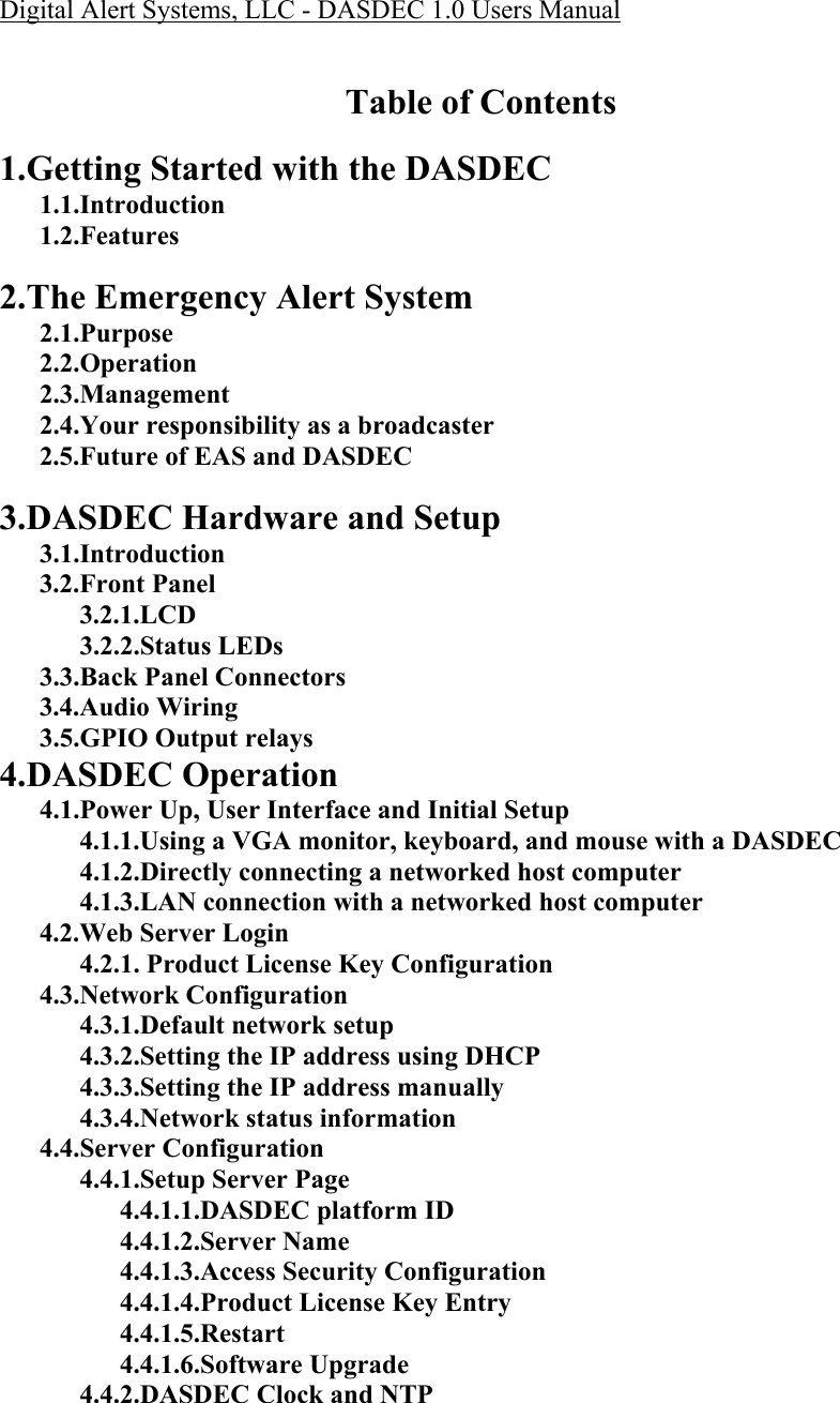 Digital Alert Systems, LLC - DASDEC 1.0 Users Manual    Table of Contents  1.Getting Started with the DASDEC 1.1.Introduction 1.2.Features  2.The Emergency Alert System 2.1.Purpose 2.2.Operation 2.3.Management 2.4.Your responsibility as a broadcaster 2.5.Future of EAS and DASDEC  3.DASDEC Hardware and Setup 3.1.Introduction 3.2.Front Panel 3.2.1.LCD  3.2.2.Status LEDs 3.3.Back Panel Connectors 3.4.Audio Wiring 3.5.GPIO Output relays 4.DASDEC Operation 4.1.Power Up, User Interface and Initial Setup 4.1.1.Using a VGA monitor, keyboard, and mouse with a DASDEC 4.1.2.Directly connecting a networked host computer 4.1.3.LAN connection with a networked host computer 4.2.Web Server Login 4.2.1. Product License Key Configuration 4.3.Network Configuration 4.3.1.Default network setup 4.3.2.Setting the IP address using DHCP 4.3.3.Setting the IP address manually 4.3.4.Network status information 4.4.Server Configuration 4.4.1.Setup Server Page 4.4.1.1.DASDEC platform ID 4.4.1.2.Server Name 4.4.1.3.Access Security Configuration 4.4.1.4.Product License Key Entry 4.4.1.5.Restart 4.4.1.6.Software Upgrade 4.4.2.DASDEC Clock and NTP 