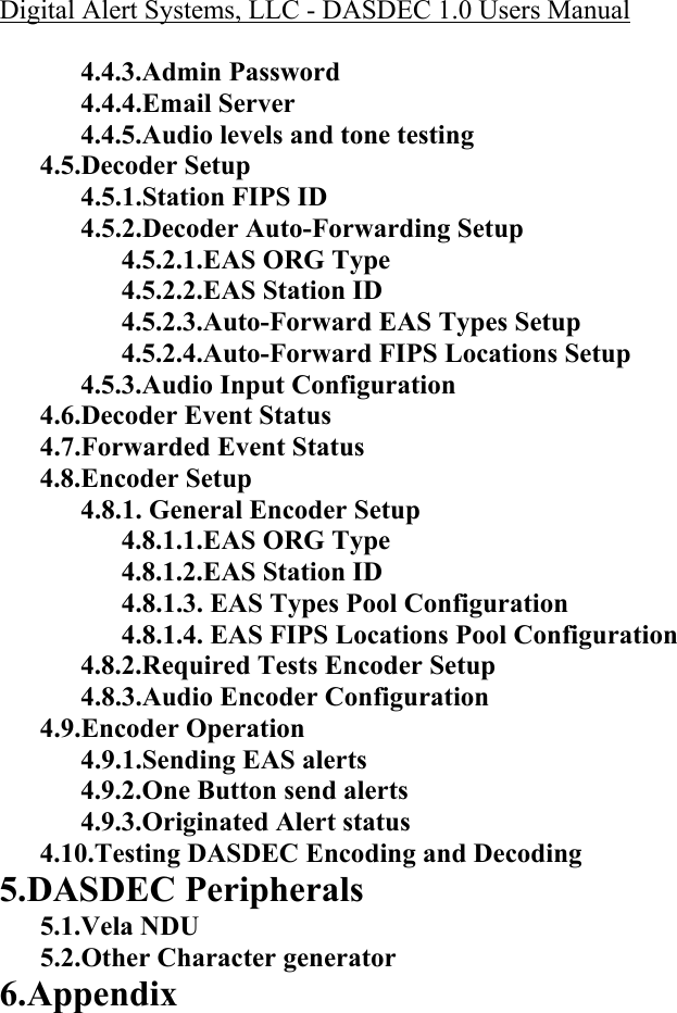 Digital Alert Systems, LLC - DASDEC 1.0 Users Manual   4.4.3.Admin Password 4.4.4.Email Server 4.4.5.Audio levels and tone testing 4.5.Decoder Setup 4.5.1.Station FIPS ID 4.5.2.Decoder Auto-Forwarding Setup 4.5.2.1.EAS ORG Type 4.5.2.2.EAS Station ID 4.5.2.3.Auto-Forward EAS Types Setup 4.5.2.4.Auto-Forward FIPS Locations Setup 4.5.3.Audio Input Configuration 4.6.Decoder Event Status 4.7.Forwarded Event Status 4.8.Encoder Setup 4.8.1. General Encoder Setup 4.8.1.1.EAS ORG Type 4.8.1.2.EAS Station ID 4.8.1.3. EAS Types Pool Configuration 4.8.1.4. EAS FIPS Locations Pool Configuration 4.8.2.Required Tests Encoder Setup 4.8.3.Audio Encoder Configuration  4.9.Encoder Operation 4.9.1.Sending EAS alerts 4.9.2.One Button send alerts 4.9.3.Originated Alert status 4.10.Testing DASDEC Encoding and Decoding 5.DASDEC Peripherals 5.1.Vela NDU 5.2.Other Character generator 6.Appendix  