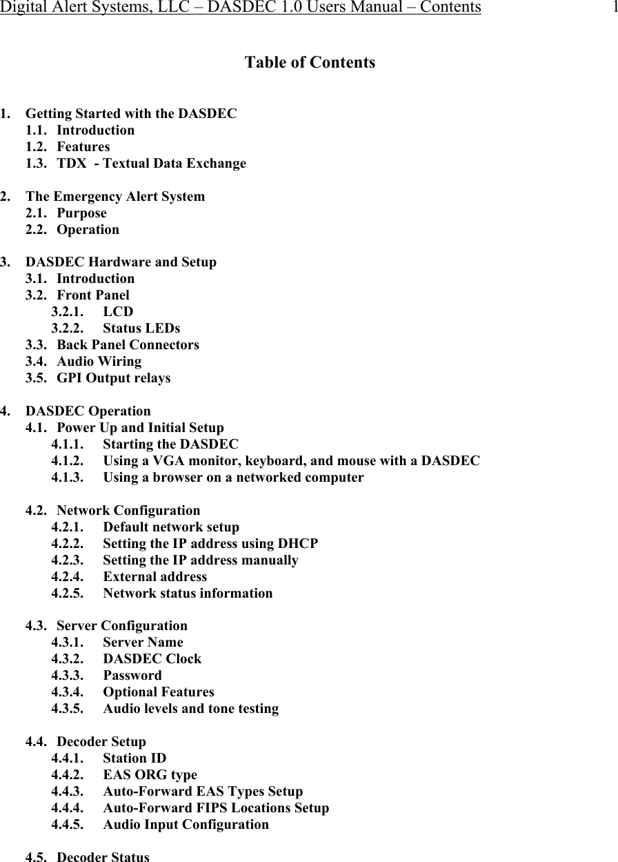 Digital Alert Systems, LLC – DASDEC 1.0 Users Manual – Contents 1 Table of Contents   1. Getting Started with the DASDEC 1.1. Introduction 1.2. Features 1.3. TDX  - Textual Data Exchange  2. The Emergency Alert System 2.1. Purpose 2.2. Operation  3. DASDEC Hardware and Setup 3.1. Introduction 3.2. Front Panel 3.2.1. LCD  3.2.2. Status LEDs 3.3. Back Panel Connectors 3.4. Audio Wiring 3.5. GPI Output relays  4. DASDEC Operation 4.1. Power Up and Initial Setup 4.1.1. Starting the DASDEC 4.1.2. Using a VGA monitor, keyboard, and mouse with a DASDEC 4.1.3. Using a browser on a networked computer  4.2. Network Configuration 4.2.1. Default network setup 4.2.2. Setting the IP address using DHCP 4.2.3. Setting the IP address manually 4.2.4. External address  4.2.5. Network status information  4.3. Server Configuration 4.3.1. Server Name 4.3.2. DASDEC Clock 4.3.3. Password 4.3.4. Optional Features 4.3.5. Audio levels and tone testing  4.4. Decoder Setup 4.4.1. Station ID 4.4.2. EAS ORG type 4.4.3. Auto-Forward EAS Types Setup 4.4.4. Auto-Forward FIPS Locations Setup 4.4.5. Audio Input Configuration  4.5. Decoder Status 