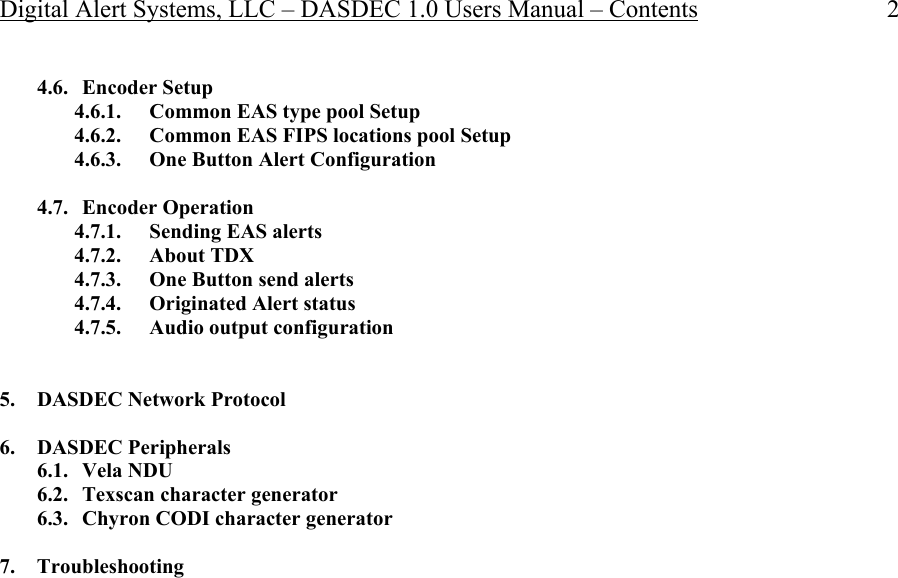 Digital Alert Systems, LLC – DASDEC 1.0 Users Manual – Contents 2 4.6. Encoder Setup 4.6.1. Common EAS type pool Setup 4.6.2. Common EAS FIPS locations pool Setup 4.6.3. One Button Alert Configuration  4.7. Encoder Operation 4.7.1. Sending EAS alerts 4.7.2. About TDX 4.7.3. One Button send alerts 4.7.4. Originated Alert status 4.7.5. Audio output configuration   5. DASDEC Network Protocol  6. DASDEC Peripherals 6.1. Vela NDU 6.2. Texscan character generator 6.3. Chyron CODI character generator  7. Troubleshooting             