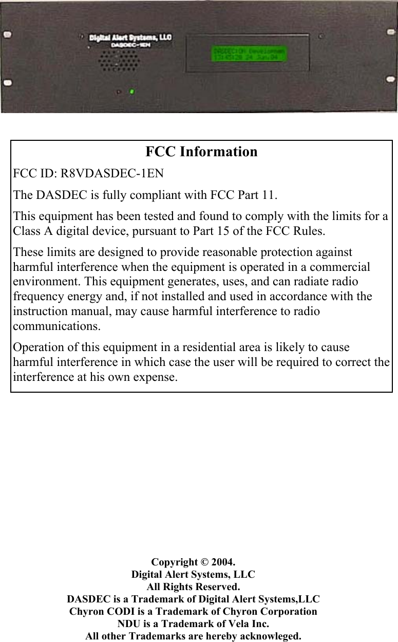                                       Copyright © 2004.  Digital Alert Systems, LLC All Rights Reserved. DASDEC is a Trademark of Digital Alert Systems,LLC Chyron CODI is a Trademark of Chyron Corporation NDU is a Trademark of Vela Inc. All other Trademarks are hereby acknowleged.  FCC Information FCC ID: R8VDASDEC-1EN The DASDEC is fully compliant with FCC Part 11. This equipment has been tested and found to comply with the limits for a Class A digital device, pursuant to Part 15 of the FCC Rules. These limits are designed to provide reasonable protection against harmful interference when the equipment is operated in a commercial environment. This equipment generates, uses, and can radiate radio frequency energy and, if not installed and used in accordance with the instruction manual, may cause harmful interference to radio communications. Operation of this equipment in a residential area is likely to cause harmful interference in which case the user will be required to correct the interference at his own expense. 