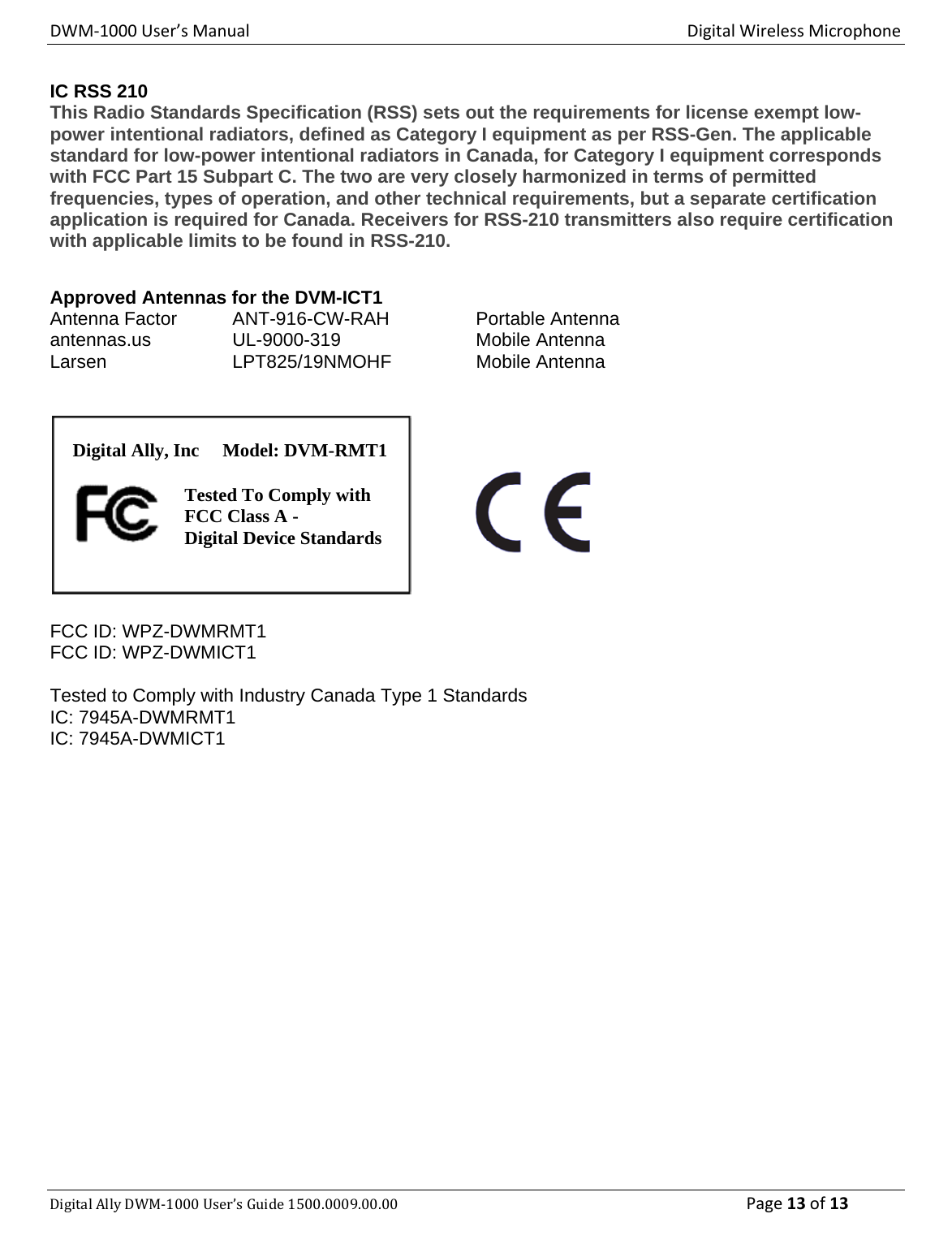 DWM‐1000User’sManualDigitalWirelessMicrophoneDigitalAllyDWM‐1000User’sGuide1500.0009.00.00 Page13of13IC RSS 210  This Radio Standards Specification (RSS) sets out the requirements for license exempt low-power intentional radiators, defined as Category I equipment as per RSS-Gen. The applicable standard for low-power intentional radiators in Canada, for Category I equipment corresponds with FCC Part 15 Subpart C. The two are very closely harmonized in terms of permitted frequencies, types of operation, and other technical requirements, but a separate certification application is required for Canada. Receivers for RSS-210 transmitters also require certification with applicable limits to be found in RSS-210.   Approved Antennas for the DVM-ICT1 Antenna Factor   ANT-916-CW-RAH    Portable Antenna antennas.us   UL-9000-319    Mobile Antenna Larsen   LPT825/19NMOHF   Mobile Antenna  FCC ID: WPZ-DWMRMT1 FCC ID: WPZ-DWMICT1  Tested to Comply with Industry Canada Type 1 Standards IC: 7945A-DWMRMT1 IC: 7945A-DWMICT1 Digital Ally, Inc     Model: DVM-RMT1 Tested To Comply with FCC Class A - Digital Device Standards 