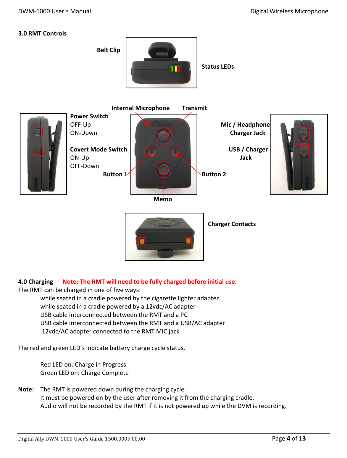 DWM‐1000User’sManualDigitalWirelessMicrophoneDigitalAllyDWM‐1000User’sGuide1500.0009.00.00 Page4of133.0RMTControls   BeltClipStatusLEDs  InternalMicrophoneTransmit  PowerSwitch  OFF‐UpMic/Headphone  ON‐DownChargerJack  CovertModeSwitchUSB/Charger  ON‐UpJack  OFF‐Down   Button1Button2MemoChargerContacts4.0ChargingNote:TheRMTwillneedtobefullychargedbeforeinitialuse.TheRMTcanbechargedinoneoffiveways:whileseatedinacradlepoweredbythecigarettelighteradapterwhileseatedinacradlepoweredbya12vdc/ACadapterUSBcableinterconnectedbetweentheRMTandaPCUSBcableinterconnectedbetweentheRMTandaUSB/ACadapter12vdc/ACadapterconnectedtotheRMTMICjackTheredandgreenLED’sindicatebatterychargecyclestatus.RedLEDon:ChargeinProgressGreenLEDon:ChargeCompleteNote: TheRMTispowereddownduringthechargingcycle.Itmustbepoweredonbytheuserafterremovingitfromthechargingcradle.AudiowillnotberecordedbytheRMTifitisnotpoweredupwhiletheDVMisrecording.