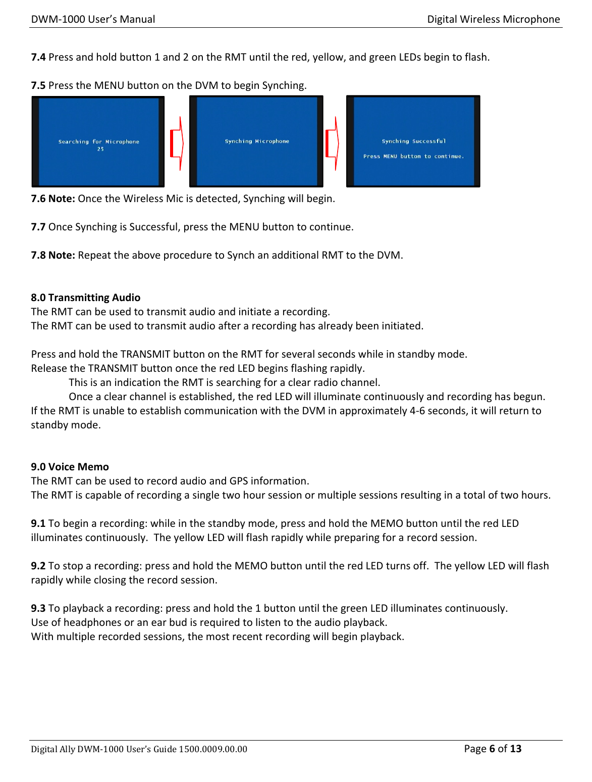 DWM‐1000User’sManualDigitalWirelessMicrophoneDigitalAllyDWM‐1000User’sGuide1500.0009.00.00 Page6of137.4Pressandholdbutton1and2ontheRMTuntilthered,yellow,andgreenLEDsbegintoflash.7.5PresstheMENUbuttonontheDVMtobeginSynching.7.6Note:OncetheWirelessMicisdetected,Synchingwillbegin.7.7OnceSynchingisSuccessful,presstheMENUbuttontocontinue.7.8Note:RepeattheaboveproceduretoSynchanadditionalRMTtotheDVM.8.0TransmittingAudioTheRMTcanbeusedtotransmitaudioandinitiatearecording.TheRMTcanbeusedtotransmitaudioafterarecordinghasalreadybeeninitiated.PressandholdtheTRANSMITbuttonontheRMTforseveralsecondswhileinstandbymode.ReleasetheTRANSMITbuttononcetheredLEDbeginsflashingrapidly.ThisisanindicationtheRMTissearchingforaclearradiochannel.Onceaclearchannelisestablished,theredLEDwillilluminatecontinuouslyandrecordinghasbegun.IftheRMTisunabletoestablishcommunicationwiththeDVMinapproximately4‐6seconds,itwillreturntostandbymode.9.0VoiceMemoTheRMTcanbeusedtorecordaudioandGPSinformation.TheRMTiscapableofrecordingasingletwohoursessionormultiplesessionsresultinginatotaloftwohours.9.1Tobeginarecording:whileinthestandbymode,pressandholdtheMEMObuttonuntiltheredLEDilluminatescontinuously.TheyellowLEDwillflashrapidlywhilepreparingforarecordsession.9.2Tostoparecording:pressandholdtheMEMObuttonuntiltheredLEDturnsoff.TheyellowLEDwillflashrapidlywhileclosingtherecordsession.9.3Toplaybackarecording:pressandholdthe1buttonuntilthegreenLEDilluminatescontinuously.Useofheadphonesoranearbudisrequiredtolistentotheaudioplayback.Withmultiplerecordedsessions,themostrecentrecordingwillbeginplayback.