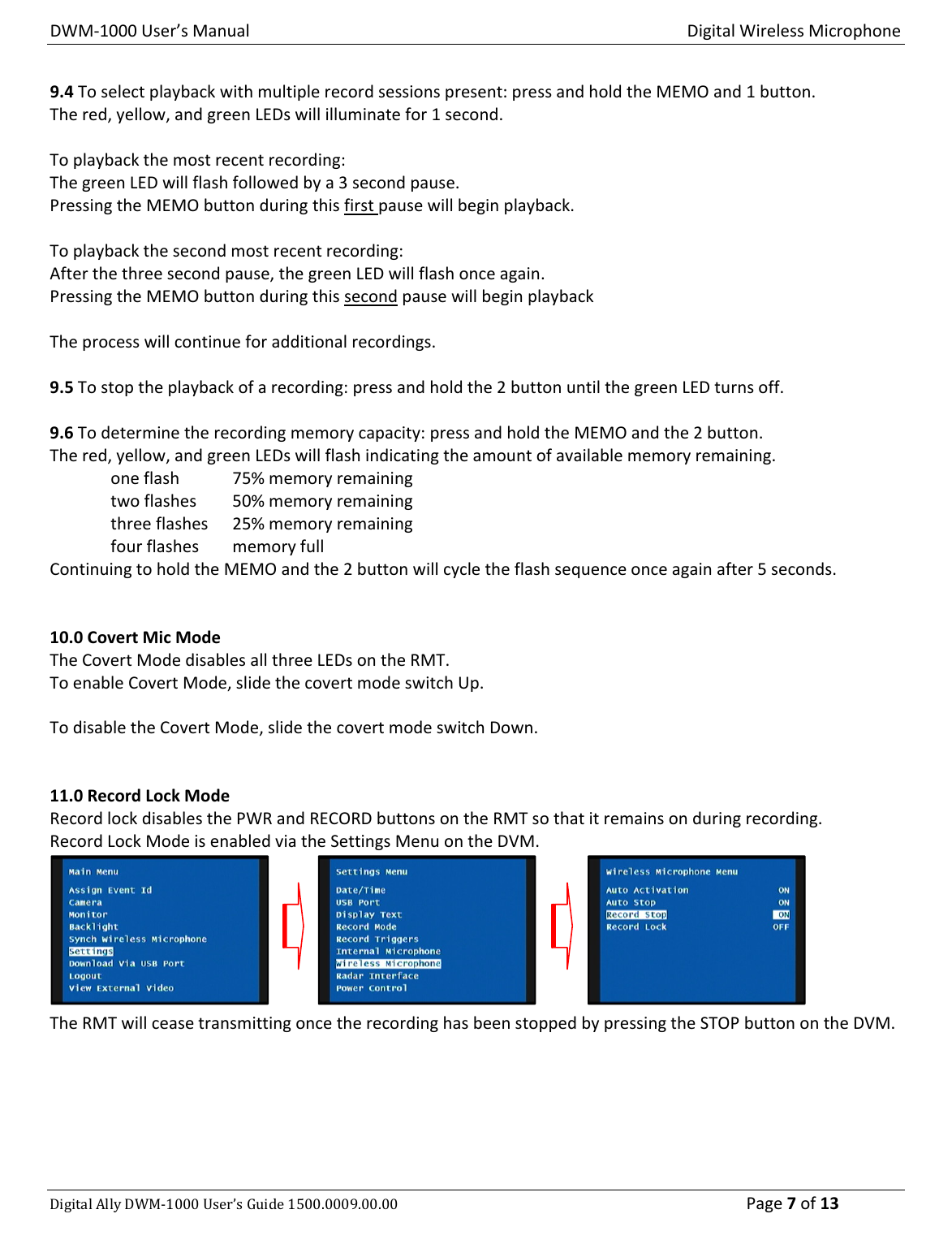 DWM‐1000User’sManualDigitalWirelessMicrophoneDigitalAllyDWM‐1000User’sGuide1500.0009.00.00 Page7of139.4Toselectplaybackwithmultiplerecordsessionspresent:pressandholdtheMEMOand1button.Thered,yellow,andgreenLEDswillilluminatefor1second.Toplaybackthemostrecentrecording:ThegreenLEDwillflashfollowedbya3secondpause.PressingtheMEMObuttonduringthisfirstpausewillbeginplayback.Toplaybackthesecondmostrecentrecording:Afterthethreesecondpause,thegreenLEDwillflashonceagain.PressingtheMEMObuttonduringthissecondpausewillbeginplaybackTheprocesswillcontinueforadditionalrecordings.9.5Tostoptheplaybackofarecording:pressandholdthe2buttonuntilthegreenLEDturnsoff.9.6Todeterminetherecordingmemorycapacity:pressandholdtheMEMOandthe2button.Thered,yellow,andgreenLEDswillflashindicatingtheamountofavailablememoryremaining.oneflash75%memoryremainingtwoflashes50%memoryremainingthreeflashes25%memoryremainingfourflashesmemoryfullContinuingtoholdtheMEMOandthe2buttonwillcycletheflashsequenceonceagainafter5seconds.10.0CovertMicModeTheCovertModedisablesallthreeLEDsontheRMT.ToenableCovertMode,slidethecovertmodeswitchUp.TodisabletheCovertMode,slidethecovertmodeswitchDown.11.0RecordLockModeRecordlockdisablesthePWRandRECORDbuttonsontheRMTsothatitremainsonduringrecording.RecordLockModeisenabledviatheSettingsMenuontheDVM.TheRMTwillceasetransmittingoncetherecordinghasbeenstoppedbypressingtheSTOPbuttonontheDVM.