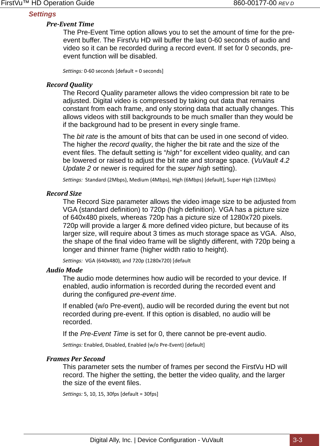 FirstVu™ HD Operation Guide                                                                        860-00177-00 REV D Digital Ally, Inc. | Device Configuration - VuVault  3-3  Settings  Pre‐EventTimeThe Pre-Event Time option allows you to set the amount of time for the pre-event buffer. The FirstVu HD will buffer the last 0-60 seconds of audio and video so it can be recorded during a record event. If set for 0 seconds, pre-event function will be disabled.  Settings:0-60seconds[default=0seconds]RecordQualityThe Record Quality parameter allows the video compression bit rate to be adjusted. Digital video is compressed by taking out data that remains constant from each frame, and only storing data that actually changes. This allows videos with still backgrounds to be much smaller than they would be if the background had to be present in every single frame.  The bit rate is the amount of bits that can be used in one second of video. The higher the record quality, the higher the bit rate and the size of the event files. The default setting is “high” for excellent video quality, and can be lowered or raised to adjust the bit rate and storage space. (VuVault 4.2 Update 2 or newer is required for the super high setting). Settings:  Standard(2Mbps),Medium(4Mbps),High(6Mbps)[default],SuperHigh(12Mbps)RecordSizeThe Record Size parameter allows the video image size to be adjusted from VGA (standard definition) to 720p (high definition). VGA has a picture size of 640x480 pixels, whereas 720p has a picture size of 1280x720 pixels. 720p will provide a larger &amp; more defined video picture, but because of its larger size, will require about 3 times as much storage space as VGA.  Also, the shape of the final video frame will be slightly different, with 720p being a longer and thinner frame (higher width ratio to height).   Settings:  VGA(640x480),and720p(1280x720)[defaultAudioModeThe audio mode determines how audio will be recorded to your device. If enabled, audio information is recorded during the recorded event and during the configured pre-event time.  If enabled (w/o Pre-event), audio will be recorded during the event but not recorded during pre-event. If this option is disabled, no audio will be recorded. If the Pre-Event Time is set for 0, there cannot be pre-event audio. Settings: Enabled,Disabled,Enabled(w/oPre-Event)[default]FramesPerSecondThis parameter sets the number of frames per second the FirstVu HD will record. The higher the setting, the better the video quality, and the larger the size of the event files.  Settings:5,10,15,30fps[default=30fps]